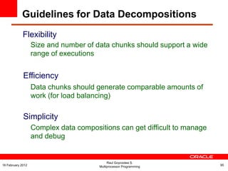 Flexibility
Size and number of data chunks should support a wide
range of executions
Efficiency
Data chunks should generate comparable amounts of
work (for load balancing)
Simplicity
Complex data compositions can get difficult to manage
and debug
Raul Goycoolea S.
Multiprocessor Programming 9516 February 2012
Guidelines for Data Decompositions
 