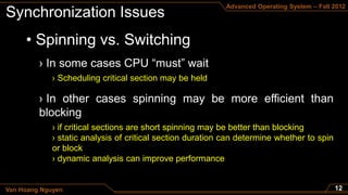 Advanced Operating System – Fall 2012




     • Spinning vs. Switching

             › Scheduling critical section may be held




             › if critical sections are short spinning may be better than blocking
             › static analysis of critical section duration can determine whether to spin
             or block
             › dynamic analysis can improve performance


Van Hoang Nguyen
 