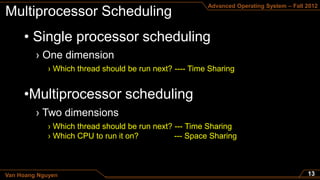 Advanced Operating System – Fall 2012




     • Single processor scheduling

             › Which thread should be run next? ---- Time Sharing


     •Multiprocessor scheduling

             › Which thread should be run next? --- Time Sharing
             › Which CPU to run it on?          --- Space Sharing



Van Hoang Nguyen
 