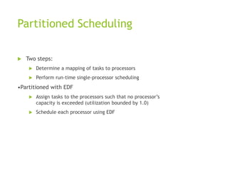 Partitioned Scheduling
 Two steps:
 Determine a mapping of tasks to processors
 Perform run-time single-processor scheduling
•Partitioned with EDF
 Assign tasks to the processors such that no processor’s
capacity is exceeded (utilization bounded by 1.0)
 Schedule each processor using EDF
 