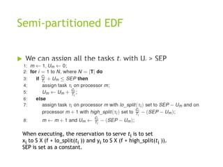Semi-partitioned EDF
 We can assign all the tasks ti with Ui > SEP
on a dedicated processor. So, we only
consider tasks with Ui no larger SEP.
When executing, the reservation to serve ti is to set
xi to S X (f + lo_split(ti )) and yi to S X (f + high_split(ti )).
SEP is set as a constant.
 