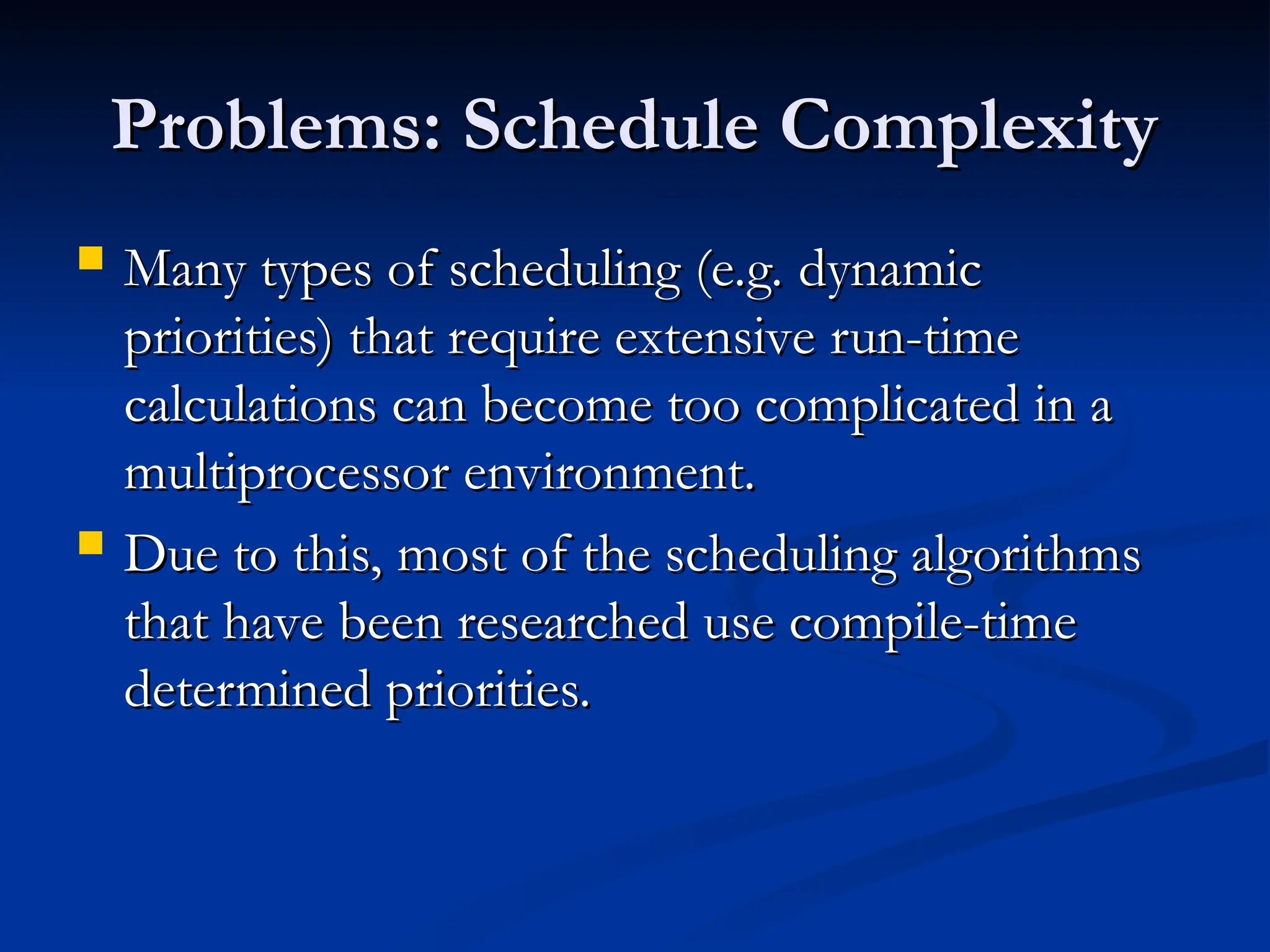 Problems: Schedule Complexity
Problems: Schedule Complexity
 Many types of scheduling (e.g. dynamic
Many types of scheduling (e.g. dynamic
priorities) that require extensive run-time
priorities) that require extensive run-time
calculations can become too complicated in a
calculations can become too complicated in a
multiprocessor environment.
multiprocessor environment.
 Due to this, most of the scheduling algorithms
Due to this, most of the scheduling algorithms
that have been researched use compile-time
that have been researched use compile-time
determined priorities.
determined priorities.
 