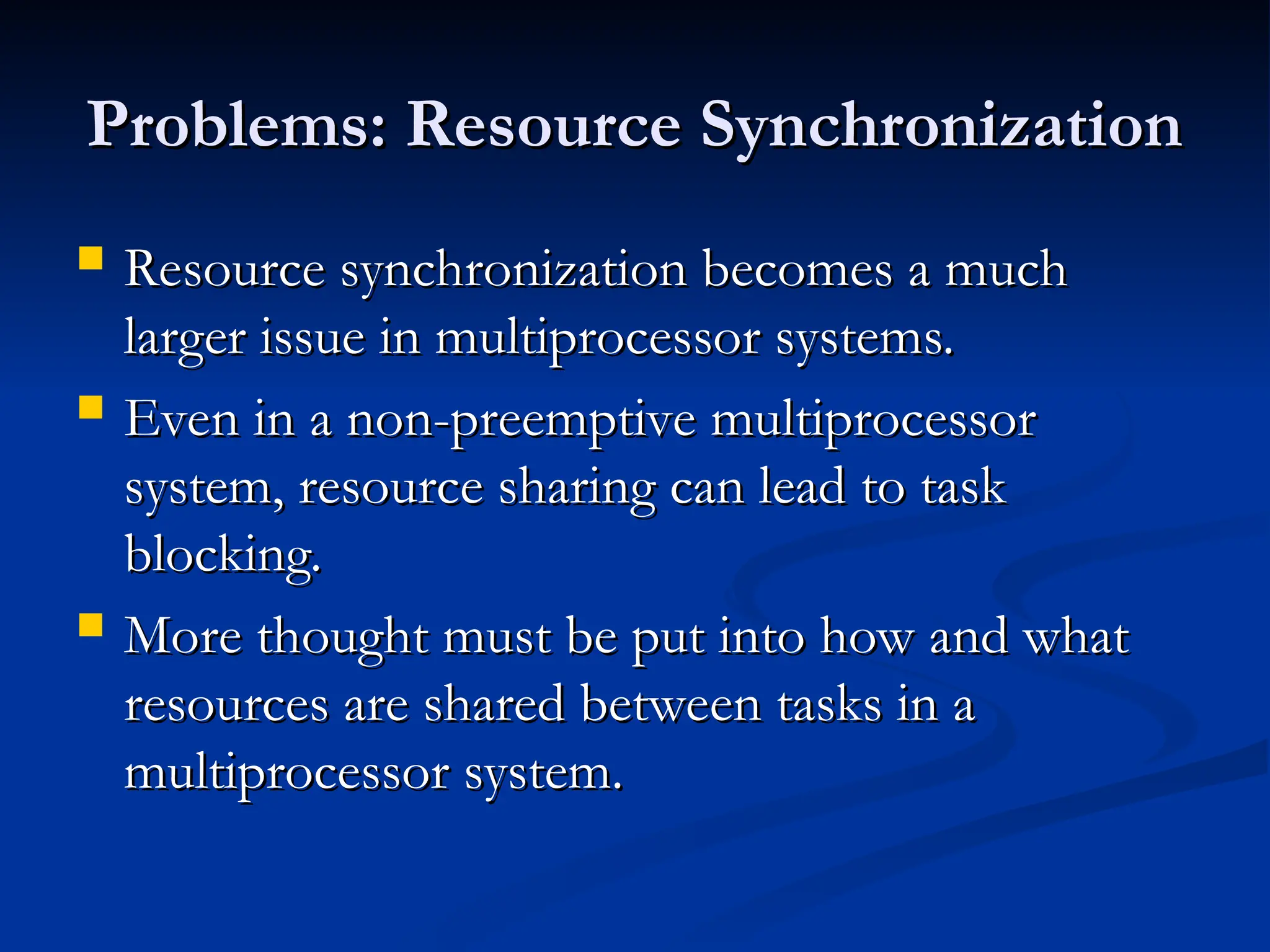 Problems: Resource Synchronization
Problems: Resource Synchronization
 Resource synchronization becomes a much
Resource synchronization becomes a much
larger issue in multiprocessor systems.
larger issue in multiprocessor systems.
 Even in a non-preemptive multiprocessor
Even in a non-preemptive multiprocessor
system, resource sharing can lead to task
system, resource sharing can lead to task
blocking.
blocking.
 More thought must be put into how and what
More thought must be put into how and what
resources are shared between tasks in a
resources are shared between tasks in a
multiprocessor system.
multiprocessor system.
 