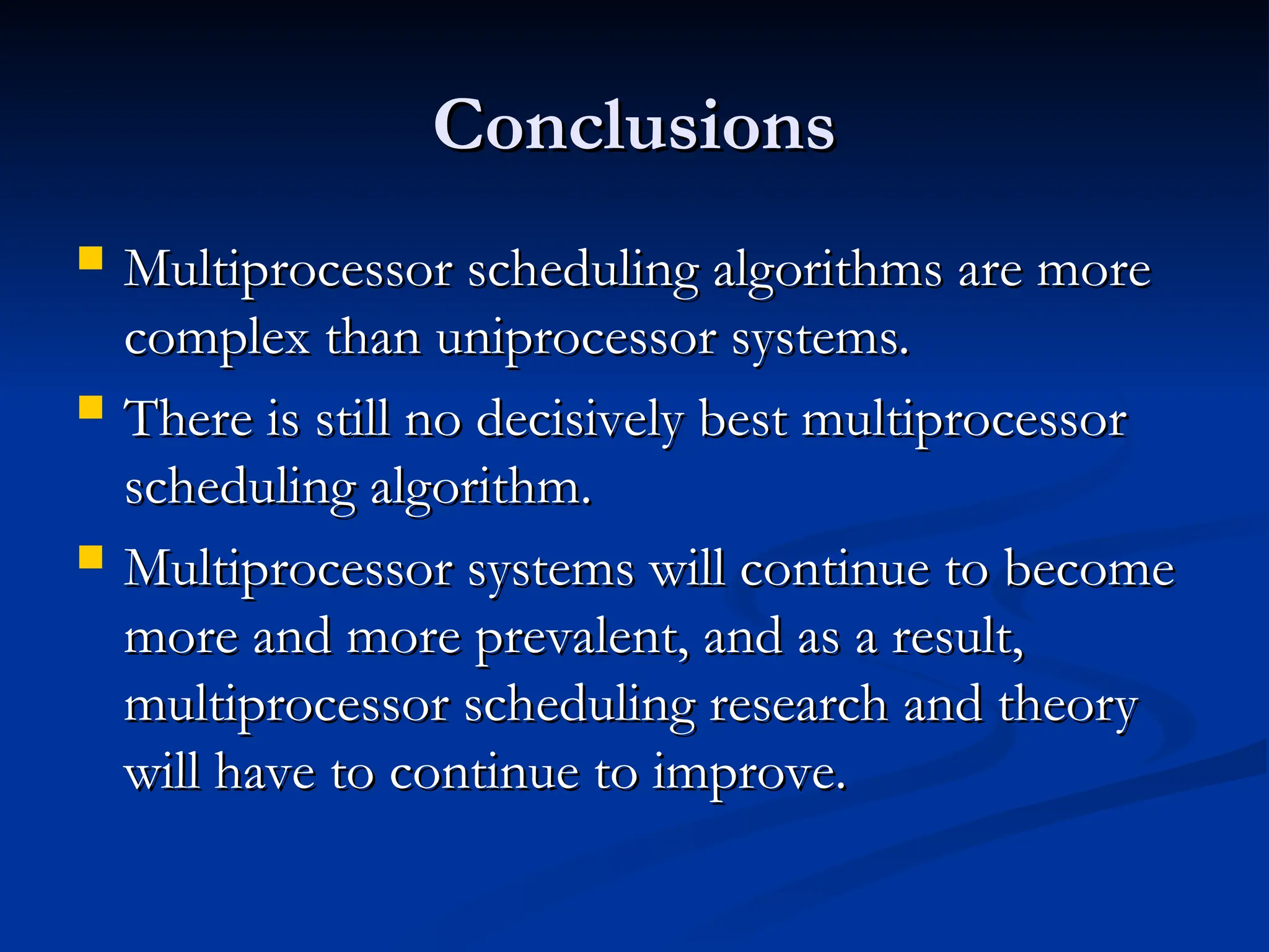 Conclusions
Conclusions
 Multiprocessor scheduling algorithms are more
Multiprocessor scheduling algorithms are more
complex than uniprocessor systems.
complex than uniprocessor systems.
 There is still no decisively best multiprocessor
There is still no decisively best multiprocessor
scheduling algorithm.
scheduling algorithm.
 Multiprocessor systems will continue to become
Multiprocessor systems will continue to become
more and more prevalent, and as a result,
more and more prevalent, and as a result,
multiprocessor scheduling research and theory
multiprocessor scheduling research and theory
will have to continue to improve.
will have to continue to improve.
 
