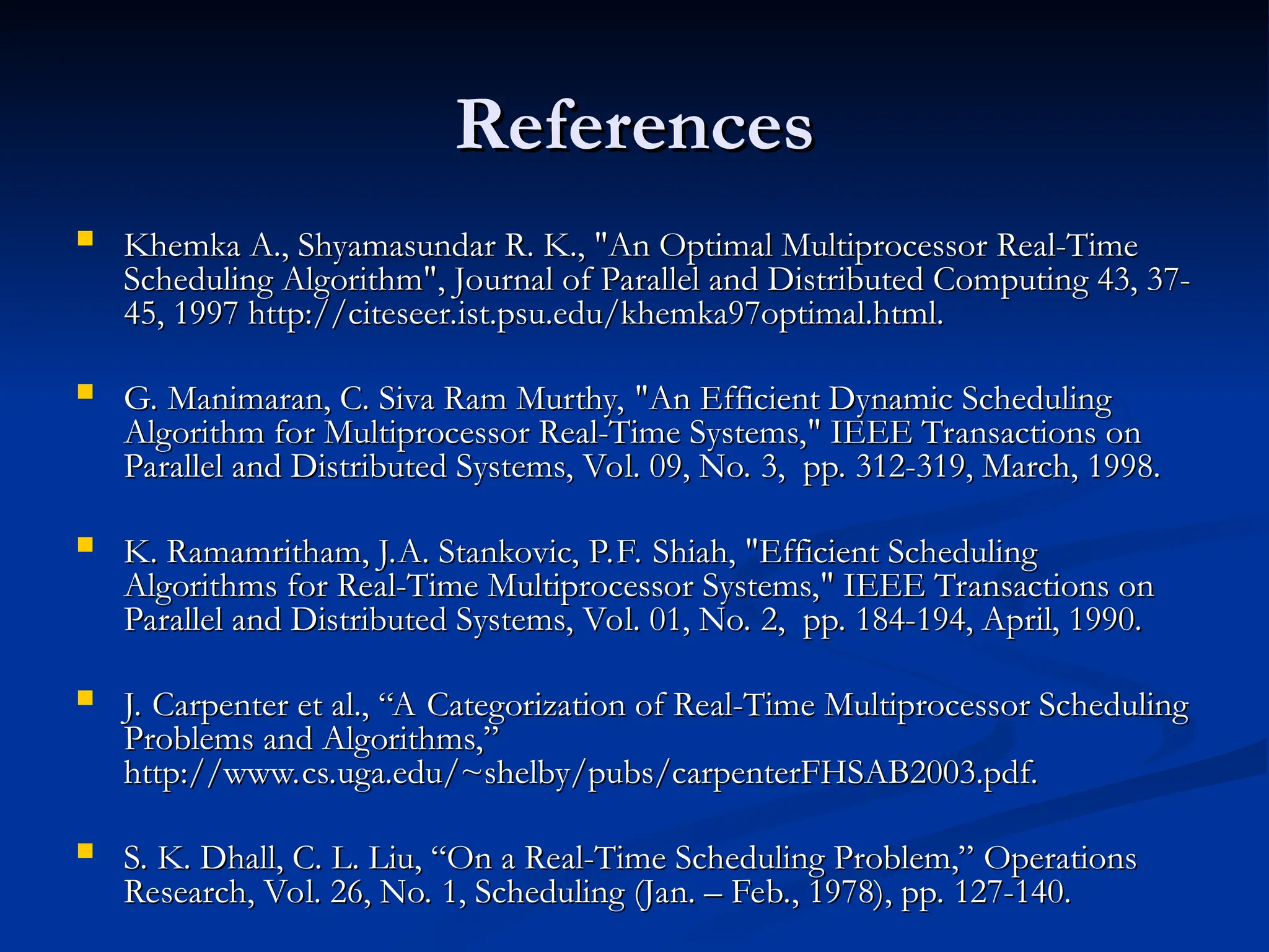 References
References
 Khemka A., Shyamasundar R. K., "An Optimal Multiprocessor Real-Time
Khemka A., Shyamasundar R. K., "An Optimal Multiprocessor Real-Time
Scheduling Algorithm", Journal of Parallel and Distributed Computing 43, 37-
Scheduling Algorithm", Journal of Parallel and Distributed Computing 43, 37-
45, 1997 http://citeseer.ist.psu.edu/khemka97optimal.html.
45, 1997 http://citeseer.ist.psu.edu/khemka97optimal.html.
 G. Manimaran, C. Siva Ram Murthy, "An Efficient Dynamic Scheduling
G. Manimaran, C. Siva Ram Murthy, "An Efficient Dynamic Scheduling
Algorithm for Multiprocessor Real-Time Systems," IEEE Transactions on
Algorithm for Multiprocessor Real-Time Systems," IEEE Transactions on
Parallel and Distributed Systems, Vol. 09, No. 3, pp. 312-319, March, 1998.
Parallel and Distributed Systems, Vol. 09, No. 3, pp. 312-319, March, 1998.
 K. Ramamritham, J.A. Stankovic, P.F. Shiah, "Efficient Scheduling
K. Ramamritham, J.A. Stankovic, P.F. Shiah, "Efficient Scheduling
Algorithms for Real-Time Multiprocessor Systems," IEEE Transactions on
Algorithms for Real-Time Multiprocessor Systems," IEEE Transactions on
Parallel and Distributed Systems, Vol. 01, No. 2, pp. 184-194, April, 1990.
Parallel and Distributed Systems, Vol. 01, No. 2, pp. 184-194, April, 1990.
 J. Carpenter et al., “A Categorization of Real-Time Multiprocessor Scheduling
J. Carpenter et al., “A Categorization of Real-Time Multiprocessor Scheduling
Problems and Algorithms,”
Problems and Algorithms,”
http://www.cs.uga.edu/~shelby/pubs/carpenterFHSAB2003.pdf.
http://www.cs.uga.edu/~shelby/pubs/carpenterFHSAB2003.pdf.
 S. K. Dhall, C. L. Liu, “On a Real-Time Scheduling Problem,” Operations
S. K. Dhall, C. L. Liu, “On a Real-Time Scheduling Problem,” Operations
Research, Vol. 26, No. 1, Scheduling (Jan. – Feb., 1978), pp. 127-140.
Research, Vol. 26, No. 1, Scheduling (Jan. – Feb., 1978), pp. 127-140.
 