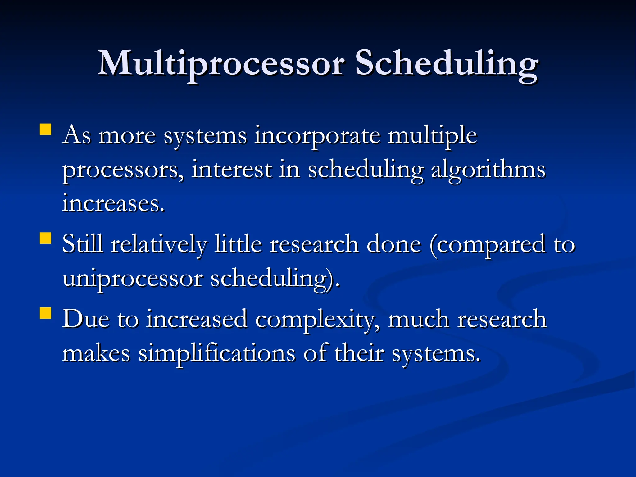 Multiprocessor Scheduling
Multiprocessor Scheduling
 As more systems incorporate multiple
As more systems incorporate multiple
processors, interest in scheduling algorithms
processors, interest in scheduling algorithms
increases.
increases.
 Still relatively little research done (compared to
Still relatively little research done (compared to
uniprocessor scheduling).
uniprocessor scheduling).
 Due to increased complexity, much research
Due to increased complexity, much research
makes simplifications of their systems.
makes simplifications of their systems.
 