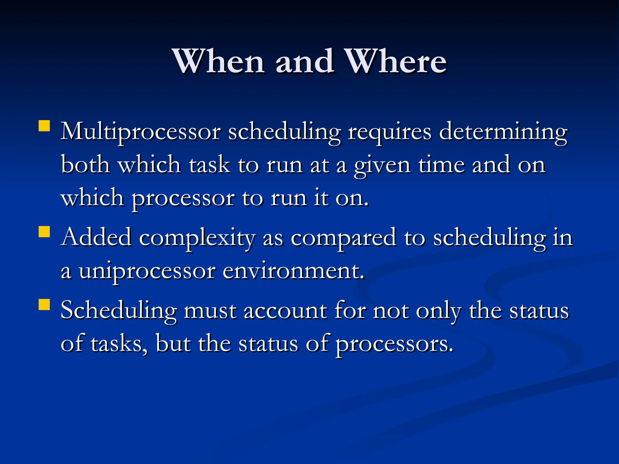 When and Where
When and Where
 Multiprocessor scheduling requires determining
Multiprocessor scheduling requires determining
both which task to run at a given time and on
both which task to run at a given time and on
which processor to run it on.
which processor to run it on.
 Added complexity as compared to scheduling in
Added complexity as compared to scheduling in
a uniprocessor environment.
a uniprocessor environment.
 Scheduling must account for not only the status
Scheduling must account for not only the status
of tasks, but the status of processors.
of tasks, but the status of processors.
 