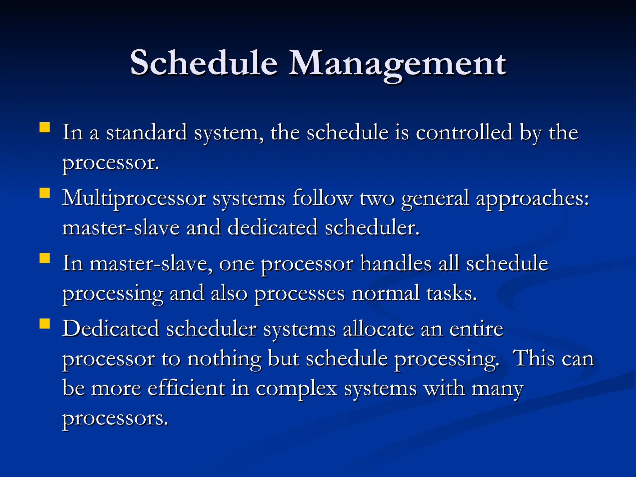 Schedule Management
Schedule Management
 In a standard system, the schedule is controlled by the
In a standard system, the schedule is controlled by the
processor.
processor.
 Multiprocessor systems follow two general approaches:
Multiprocessor systems follow two general approaches:
master-slave and dedicated scheduler.
master-slave and dedicated scheduler.
 In master-slave, one processor handles all schedule
In master-slave, one processor handles all schedule
processing and also processes normal tasks.
processing and also processes normal tasks.
 Dedicated scheduler systems allocate an entire
Dedicated scheduler systems allocate an entire
processor to nothing but schedule processing. This can
processor to nothing but schedule processing. This can
be more efficient in complex systems with many
be more efficient in complex systems with many
processors.
processors.
 