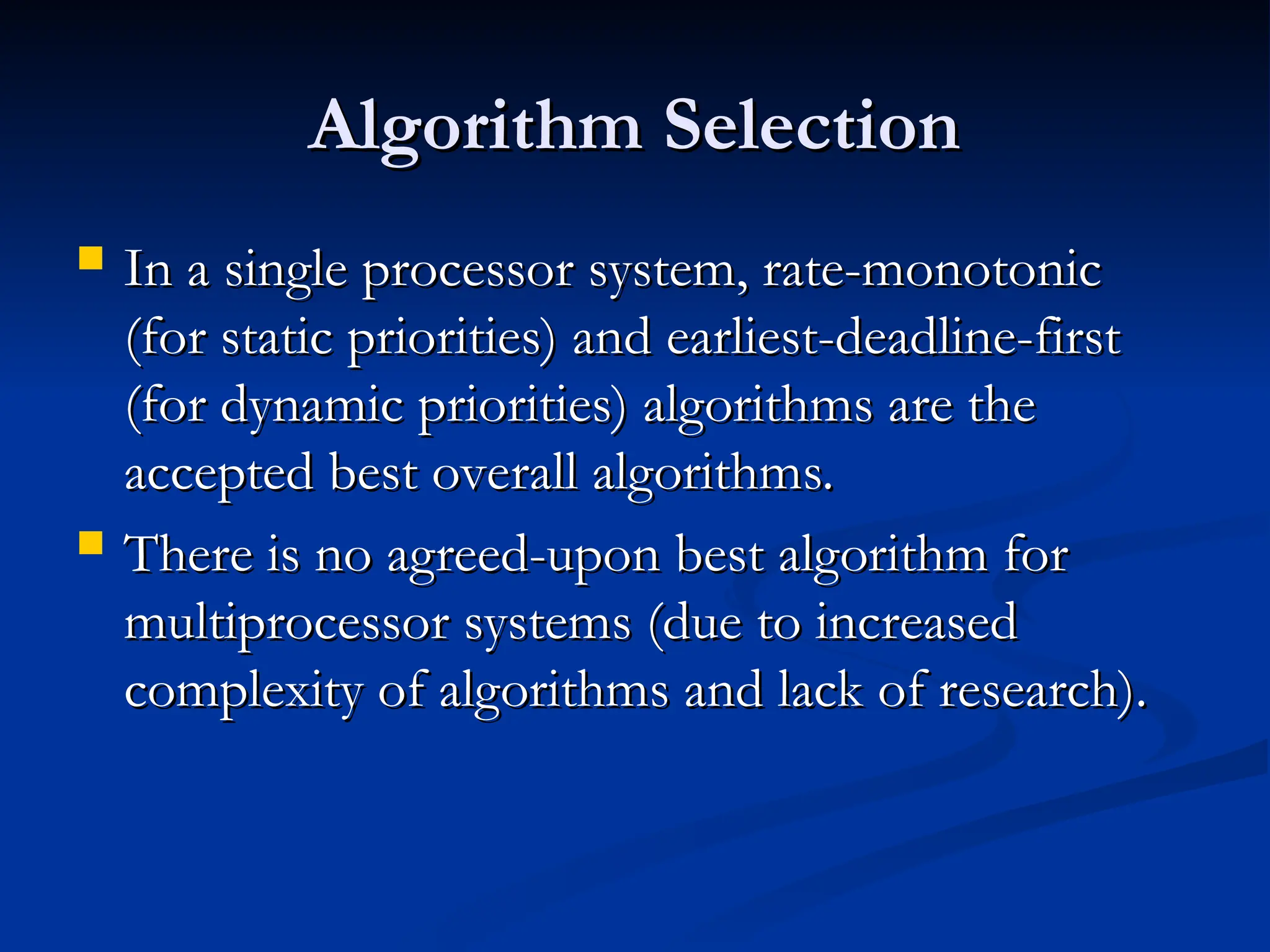 Algorithm Selection
Algorithm Selection
 In a single processor system, rate-monotonic
In a single processor system, rate-monotonic
(for static priorities) and earliest-deadline-first
(for static priorities) and earliest-deadline-first
(for dynamic priorities) algorithms are the
(for dynamic priorities) algorithms are the
accepted best overall algorithms.
accepted best overall algorithms.
 There is no agreed-upon best algorithm for
There is no agreed-upon best algorithm for
multiprocessor systems (due to increased
multiprocessor systems (due to increased
complexity of algorithms and lack of research).
complexity of algorithms and lack of research).
 