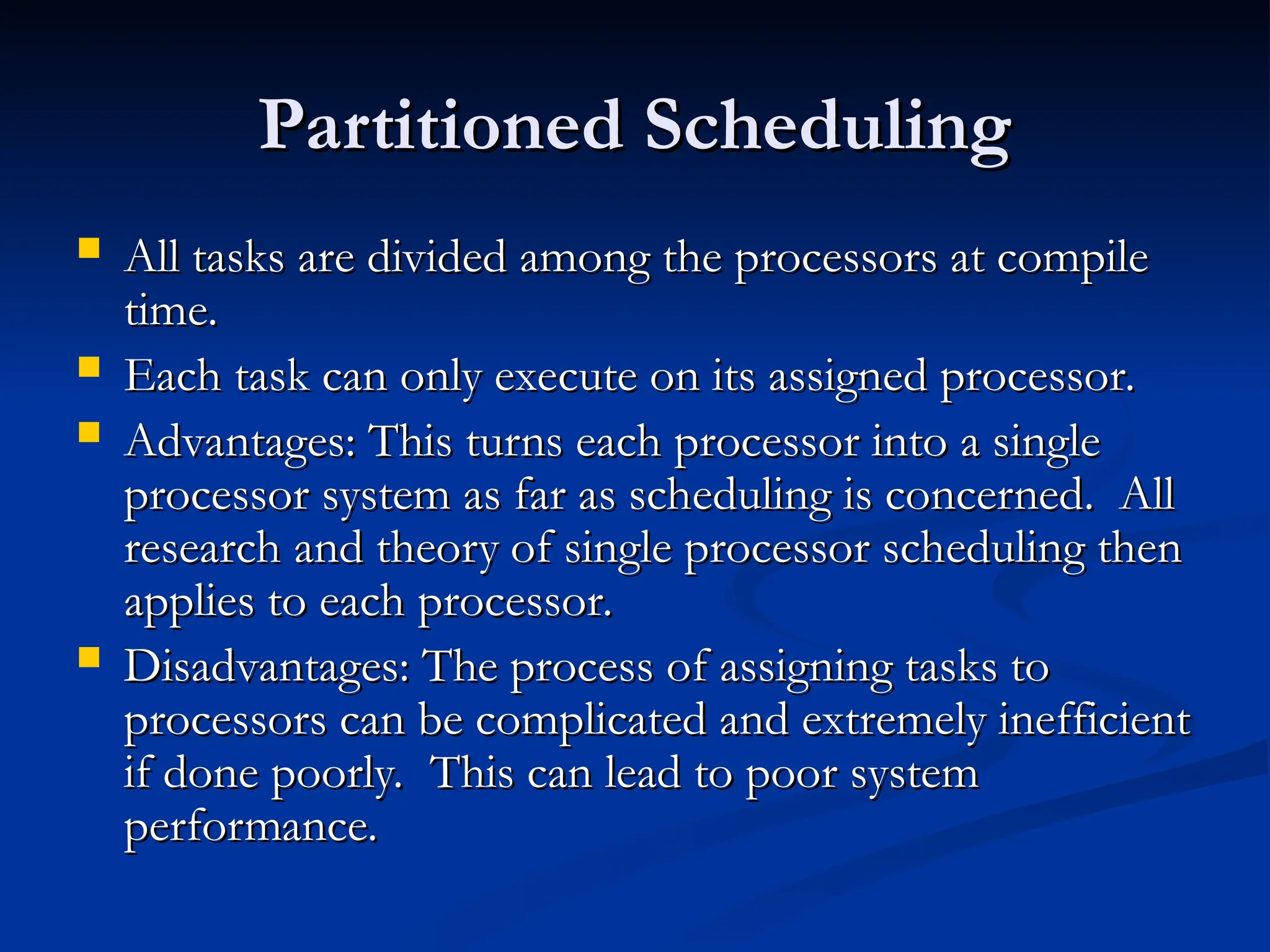 Partitioned Scheduling
Partitioned Scheduling
 All tasks are divided among the processors at compile
All tasks are divided among the processors at compile
time.
time.
 Each task can only execute on its assigned processor.
Each task can only execute on its assigned processor.
 Advantages: This turns each processor into a single
Advantages: This turns each processor into a single
processor system as far as scheduling is concerned. All
processor system as far as scheduling is concerned. All
research and theory of single processor scheduling then
research and theory of single processor scheduling then
applies to each processor.
applies to each processor.
 Disadvantages: The process of assigning tasks to
Disadvantages: The process of assigning tasks to
processors can be complicated and extremely inefficient
processors can be complicated and extremely inefficient
if done poorly. This can lead to poor system
if done poorly. This can lead to poor system
performance.
performance.
 