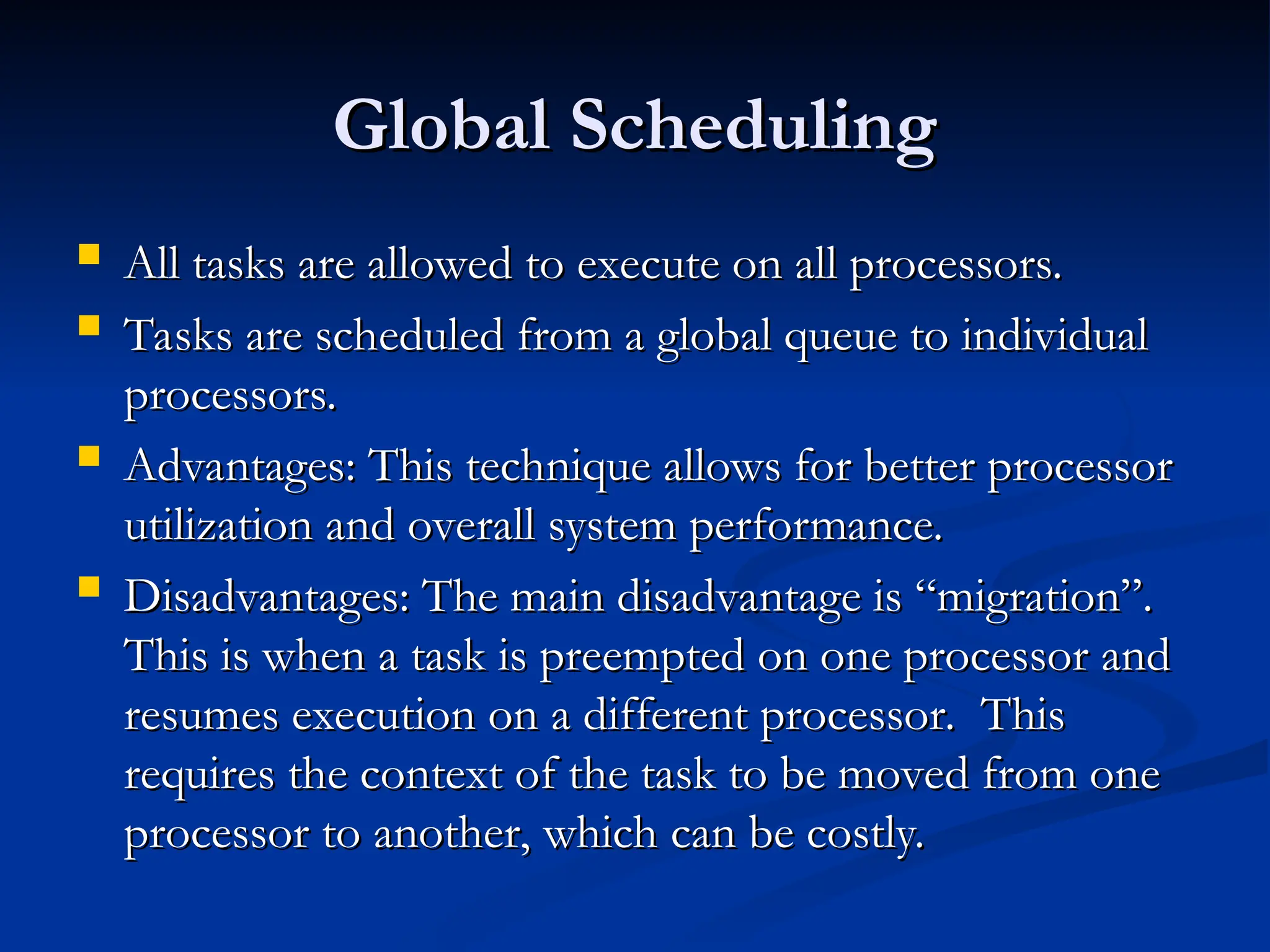 Global Scheduling
Global Scheduling
 All tasks are allowed to execute on all processors.
All tasks are allowed to execute on all processors.
 Tasks are scheduled from a global queue to individual
Tasks are scheduled from a global queue to individual
processors.
processors.
 Advantages: This technique allows for better processor
Advantages: This technique allows for better processor
utilization and overall system performance.
utilization and overall system performance.
 Disadvantages: The main disadvantage is “migration”.
Disadvantages: The main disadvantage is “migration”.
This is when a task is preempted on one processor and
This is when a task is preempted on one processor and
resumes execution on a different processor. This
resumes execution on a different processor. This
requires the context of the task to be moved from one
requires the context of the task to be moved from one
processor to another, which can be costly.
processor to another, which can be costly.
 