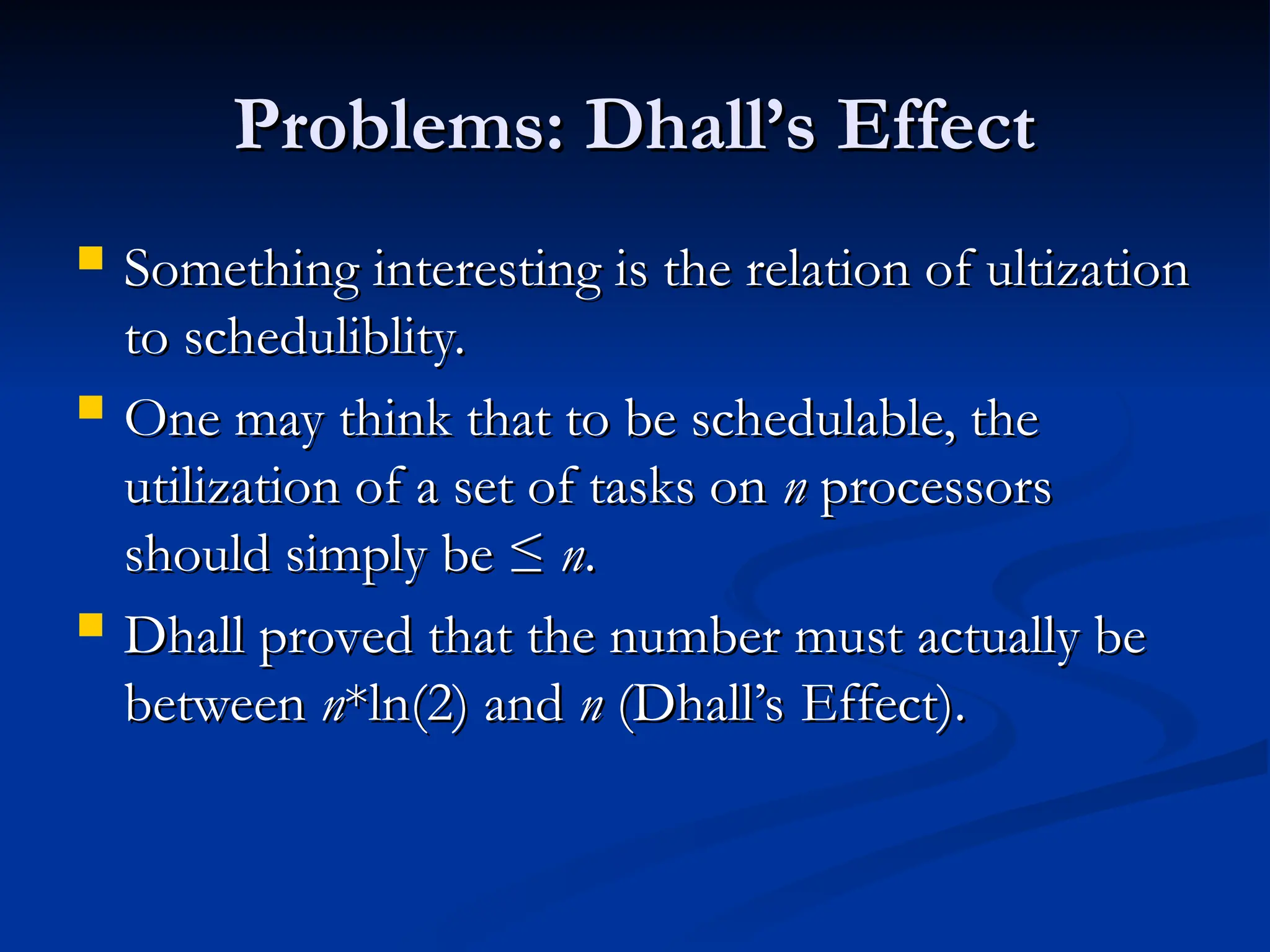Problems: Dhall’s Effect
Problems: Dhall’s Effect
 Something interesting is the relation of ultization
Something interesting is the relation of ultization
to scheduliblity.
to scheduliblity.
 One may think that to be schedulable, the
One may think that to be schedulable, the
utilization of a set of tasks on
utilization of a set of tasks on n
n processors
processors
should simply be ≤
should simply be ≤ n
n.
.
 Dhall proved that the number must actually be
Dhall proved that the number must actually be
between
between n
n*ln(2) and
*ln(2) and n
n (Dhall’s Effect).
(Dhall’s Effect).
 