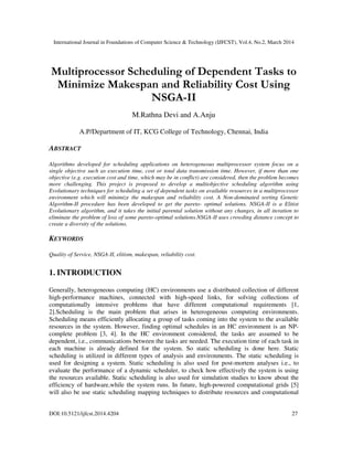 International Journal in Foundations of Computer Science & Technology (IJFCST), Vol.4, No.2, March 2014
DOI:10.5121/ijfcst.2014.4204 27
Multiprocessor Scheduling of Dependent Tasks to
Minimize Makespan and Reliability Cost Using
NSGA-II
M.Rathna Devi and A.Anju
A.P/Department of IT, KCG College of Technology, Chennai, India
ABSTRACT
Algorithms developed for scheduling applications on heterogeneous multiprocessor system focus on a
single objective such as execution time, cost or total data transmission time. However, if more than one
objective (e.g. execution cost and time, which may be in conflict) are considered, then the problem becomes
more challenging. This project is proposed to develop a multiobjective scheduling algorithm using
Evolutionary techniques for scheduling a set of dependent tasks on available resources in a multiprocessor
environment which will minimize the makespan and reliability cost. A Non-dominated sorting Genetic
Algorithm-II procedure has been developed to get the pareto- optimal solutions. NSGA-II is a Elitist
Evolutionary algorithm, and it takes the initial parental solution without any changes, in all iteration to
eliminate the problem of loss of some pareto-optimal solutions.NSGA-II uses crowding distance concept to
create a diversity of the solutions.
KEYWORDS
Quality of Service, NSGA-II, elitism, makespan, reliability cost.
1. INTRODUCTION
Generally, heterogeneous computing (HC) environments use a distributed collection of different
high-performance machines, connected with high-speed links, for solving collections of
computationally intensive problems that have different computational requirements [1,
2].Scheduling is the main problem that arises in heterogeneous computing environments.
Scheduling means efficiently allocating a group of tasks coming into the system to the available
resources in the system. However, finding optimal schedules in an HC environment is an NP-
complete problem [3, 4]. In the HC environment considered, the tasks are assumed to be
dependent, i.e., communications between the tasks are needed. The execution time of each task in
each machine is already defined for the system. So static scheduling is done here. Static
scheduling is utilized in different types of analysis and environments. The static scheduling is
used for designing a system. Static scheduling is also used for post-mortem analyses i.e., to
evaluate the performance of a dynamic scheduler, to check how effectively the system is using
the resources available. Static scheduling is also used for simulation studies to know about the
efficiency of hardware,while the system runs. In future, high-powered computational grids [5]
will also be use static scheduling mapping techniques to distribute resources and computational
 