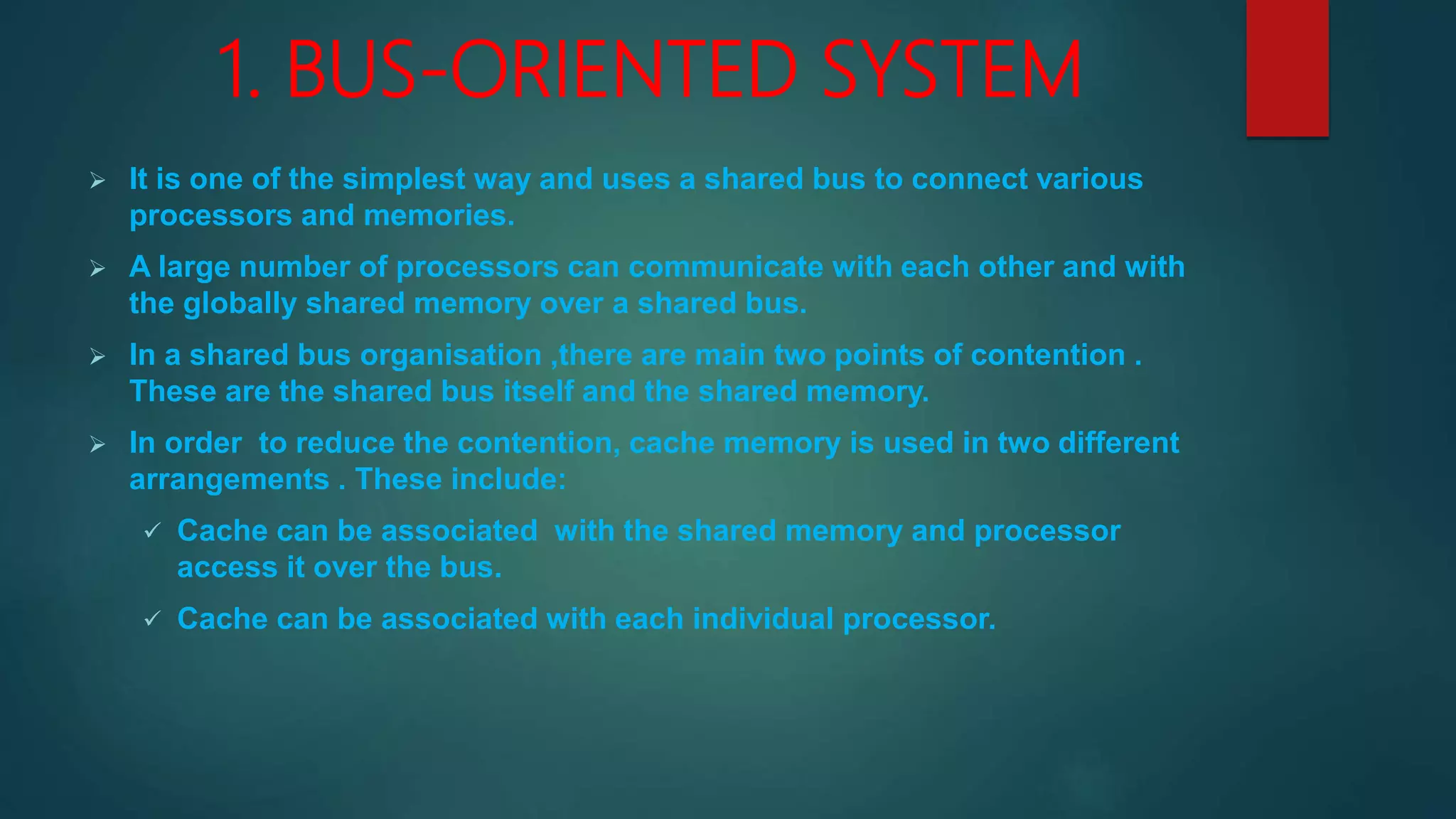 1. BUS-ORIENTED SYSTEM
 It is one of the simplest way and uses a shared bus to connect various
processors and memories.
 A large number of processors can communicate with each other and with
the globally shared memory over a shared bus.
 In a shared bus organisation ,there are main two points of contention .
These are the shared bus itself and the shared memory.
 In order to reduce the contention, cache memory is used in two different
arrangements . These include:
 Cache can be associated with the shared memory and processor
access it over the bus.
 Cache can be associated with each individual processor.
 