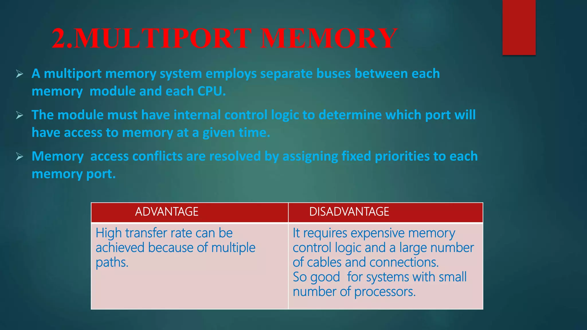 2.MULTIPORT MEMORY
 A multiport memory system employs separate buses between each
memory module and each CPU.
 The module must have internal control logic to determine which port will
have access to memory at a given time.
 Memory access conflicts are resolved by assigning fixed priorities to each
memory port.
ADVANTAGE DISADVANTAGE
High transfer rate can be
achieved because of multiple
paths.
It requires expensive memory
control logic and a large number
of cables and connections.
So good for systems with small
number of processors.
 