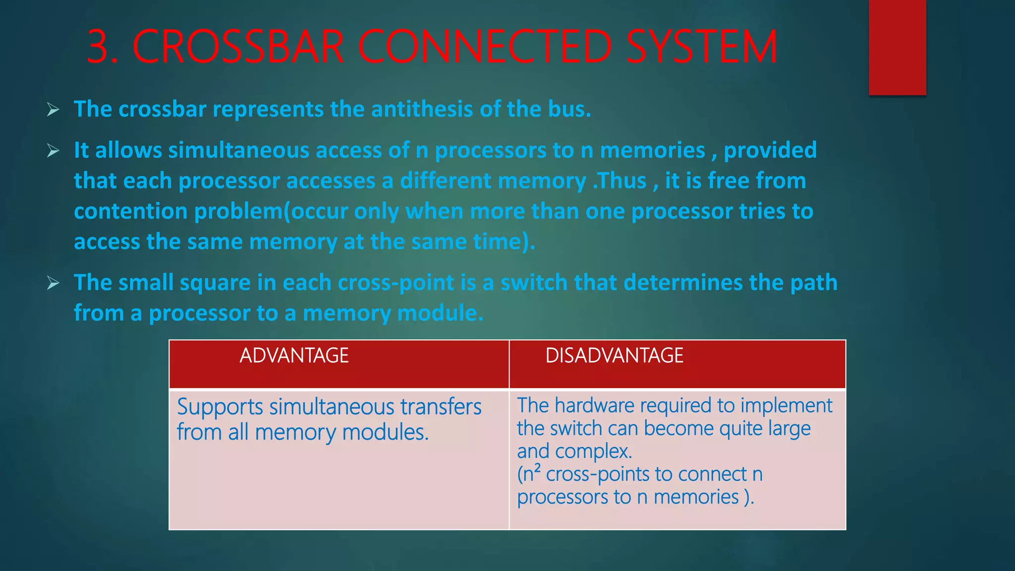 3. CROSSBAR CONNECTED SYSTEM
 The crossbar represents the antithesis of the bus.
 It allows simultaneous access of n processors to n memories , provided
that each processor accesses a different memory .Thus , it is free from
contention problem(occur only when more than one processor tries to
access the same memory at the same time).
 The small square in each cross-point is a switch that determines the path
from a processor to a memory module.
ADVANTAGE DISADVANTAGE
Supports simultaneous transfers
from all memory modules.
The hardware required to implement
the switch can become quite large
and complex.
(n² cross-points to connect n
processors to n memories ).
 