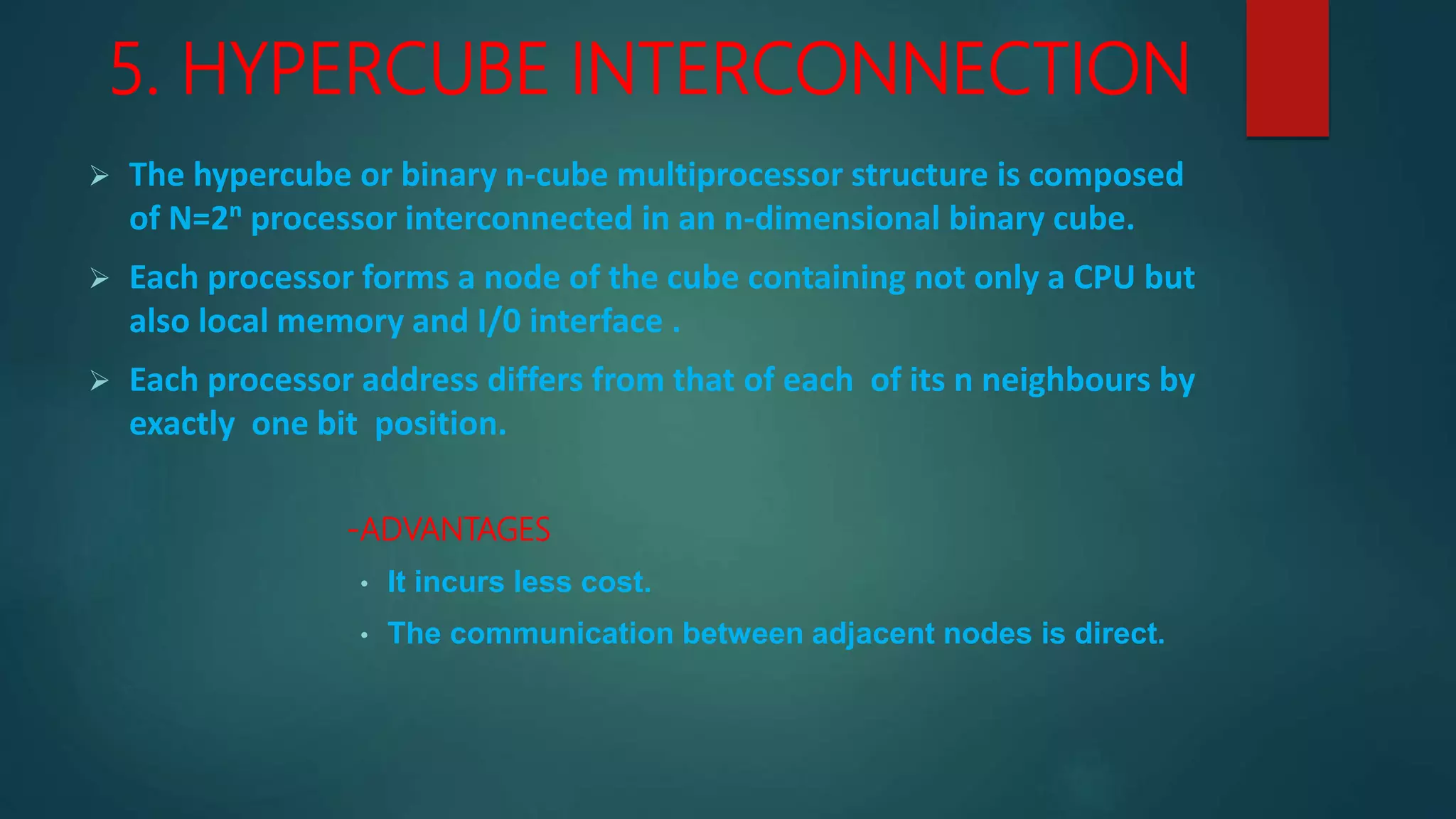 5. HYPERCUBE INTERCONNECTION
 The hypercube or binary n-cube multiprocessor structure is composed
of N=2ⁿ processor interconnected in an n-dimensional binary cube.
 Each processor forms a node of the cube containing not only a CPU but
also local memory and I/0 interface .
 Each processor address differs from that of each of its n neighbours by
exactly one bit position.
-ADVANTAGES
• It incurs less cost.
• The communication between adjacent nodes is direct.
 