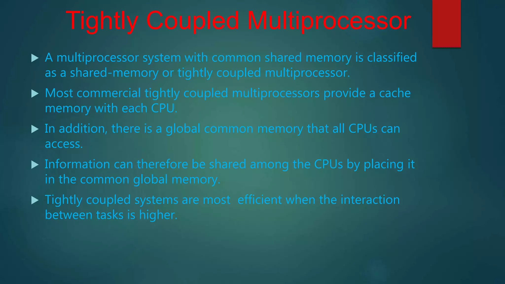 Tightly Coupled Multiprocessor
 A multiprocessor system with common shared memory is classified
as a shared-memory or tightly coupled multiprocessor.
 Most commercial tightly coupled multiprocessors provide a cache
memory with each CPU.
 In addition, there is a global common memory that all CPUs can
access.
 Information can therefore be shared among the CPUs by placing it
in the common global memory.
 Tightly coupled systems are most efficient when the interaction
between tasks is higher.
 