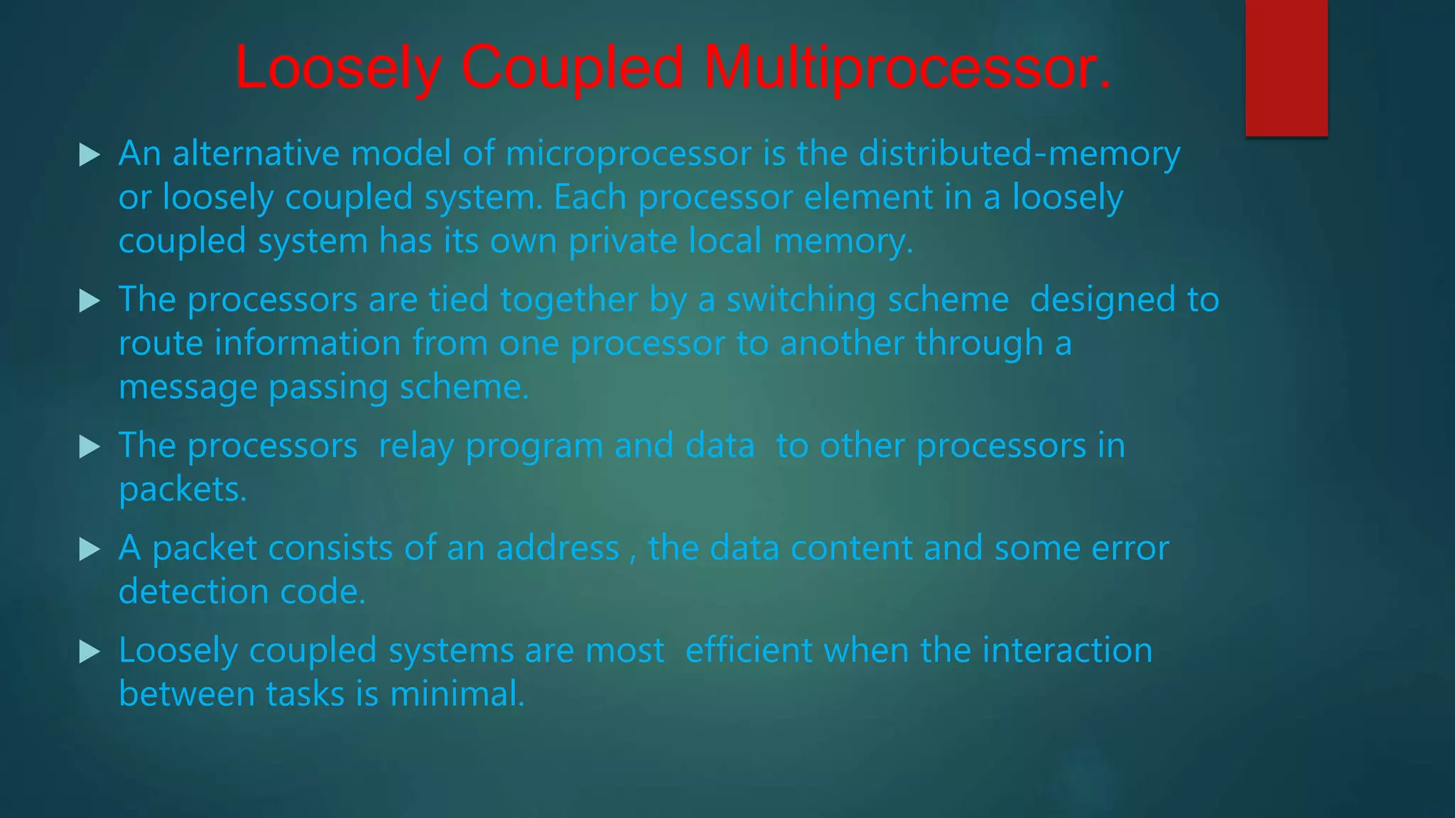 Loosely Coupled Multiprocessor.
 An alternative model of microprocessor is the distributed-memory
or loosely coupled system. Each processor element in a loosely
coupled system has its own private local memory.
 The processors are tied together by a switching scheme designed to
route information from one processor to another through a
message passing scheme.
 The processors relay program and data to other processors in
packets.
 A packet consists of an address , the data content and some error
detection code.
 Loosely coupled systems are most efficient when the interaction
between tasks is minimal.
 