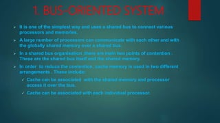 1. BUS-ORIENTED SYSTEM
 It is one of the simplest way and uses a shared bus to connect various
processors and memories.
 A large number of processors can communicate with each other and with
the globally shared memory over a shared bus.
 In a shared bus organisation ,there are main two points of contention .
These are the shared bus itself and the shared memory.
 In order to reduce the contention, cache memory is used in two different
arrangements . These include:
 Cache can be associated with the shared memory and processor
access it over the bus.
 Cache can be associated with each individual processor.
 