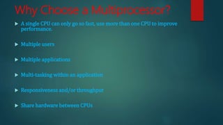 Why Choose a Multiprocessor?
 A single CPU can only go so fast, use more than one CPU to improve
performance.
 Multiple users
 Multiple applications
 Multi-tasking within an application
 Responsiveness and/or throughput
 Share hardware between CPUs
 