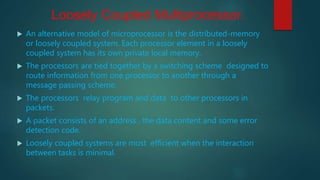 Loosely Coupled Multiprocessor.
 An alternative model of microprocessor is the distributed-memory
or loosely coupled system. Each processor element in a loosely
coupled system has its own private local memory.
 The processors are tied together by a switching scheme designed to
route information from one processor to another through a
message passing scheme.
 The processors relay program and data to other processors in
packets.
 A packet consists of an address , the data content and some error
detection code.
 Loosely coupled systems are most efficient when the interaction
between tasks is minimal.
 