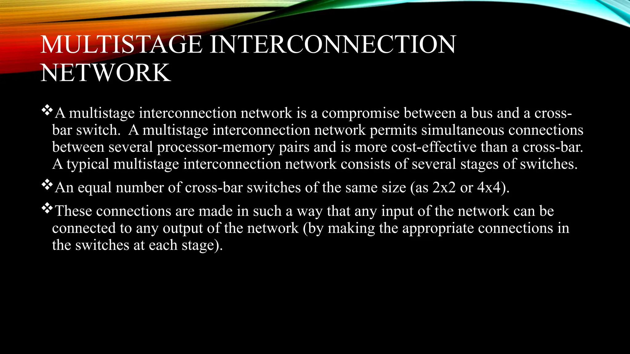 MULTISTAGE INTERCONNECTION
NETWORK
A multistage interconnection network is a compromise between a bus and a cross-
bar switch. A multistage interconnection network permits simultaneous connections
between several processor-memory pairs and is more cost-effective than a cross-bar.
A typical multistage interconnection network consists of several stages of switches.
An equal number of cross-bar switches of the same size (as 2x2 or 4x4).
These connections are made in such a way that any input of the network can be
connected to any output of the network (by making the appropriate connections in
the switches at each stage).
 