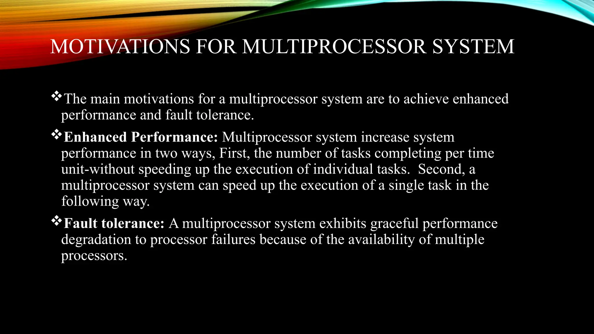 MOTIVATIONS FOR MULTIPROCESSOR SYSTEM
The main motivations for a multiprocessor system are to achieve enhanced
performance and fault tolerance.
Enhanced Performance: Multiprocessor system increase system
performance in two ways, First, the number of tasks completing per time
unit-without speeding up the execution of individual tasks. Second, a
multiprocessor system can speed up the execution of a single task in the
following way.
Fault tolerance: A multiprocessor system exhibits graceful performance
degradation to processor failures because of the availability of multiple
processors.
 