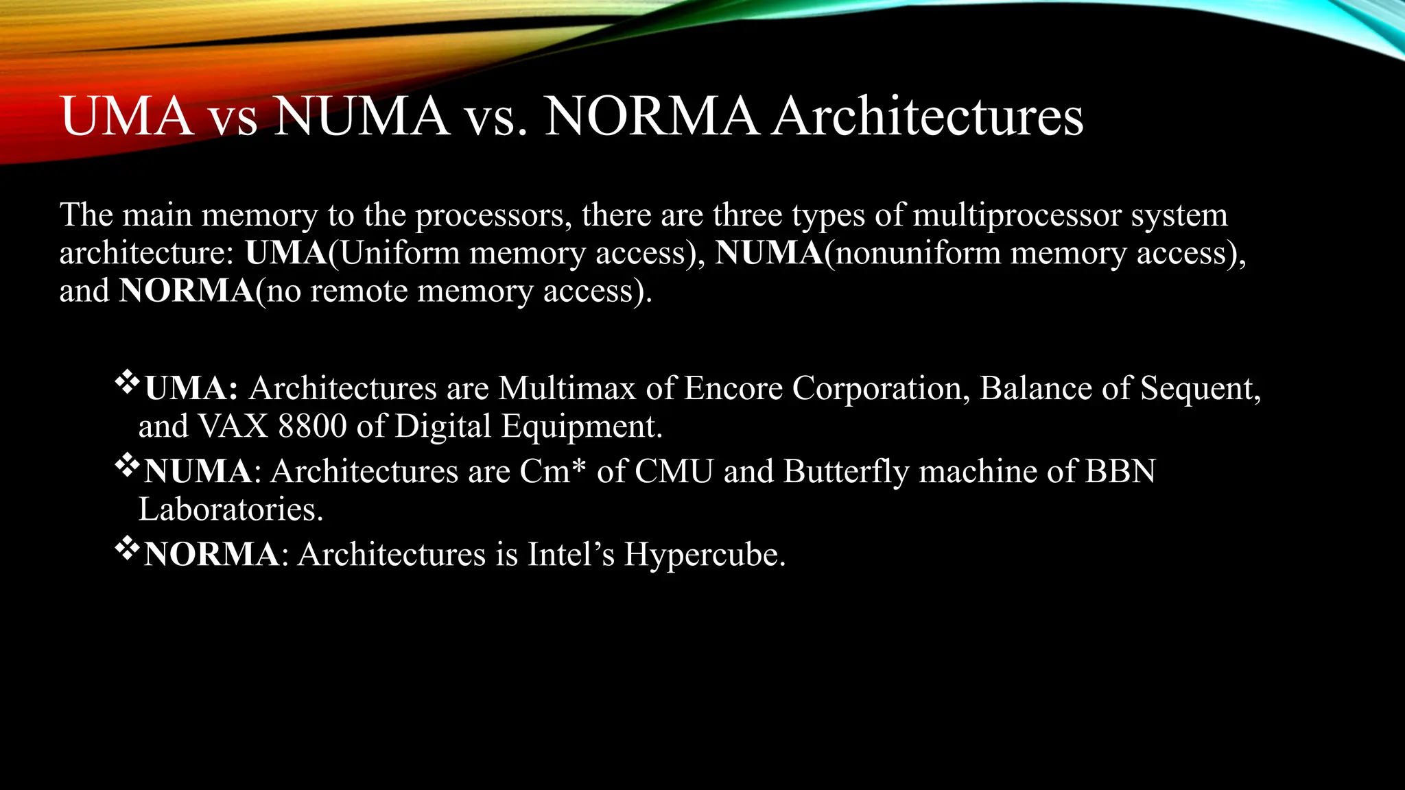 UMA vs NUMA vs. NORMAArchitectures
The main memory to the processors, there are three types of multiprocessor system
architecture: UMA(Uniform memory access), NUMA(nonuniform memory access),
and NORMA(no remote memory access).
UMA: Architectures are Multimax of Encore Corporation, Balance of Sequent,
and VAX 8800 of Digital Equipment.
NUMA: Architectures are Cm* of CMU and Butterfly machine of BBN
Laboratories.
NORMA: Architectures is Intel’s Hypercube.
 