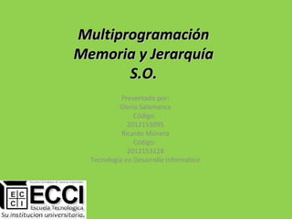 Multiprogramación
Memoria y Jerarquía
       S.O.
            Presentado por:
           Gloria Salamanca
                Código:
              2012153095
            Ricardo Múnera
                Código:
              2012153128
  Tecnología en Desarrollo Informático
 