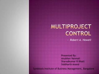 Multiproject control  -  Robert A. Howell Presented By: Anubhav Vanmali Sharadkumar R Bhatt Siddharth Anand Symbiosis Institute of Business Management, Bangalore 