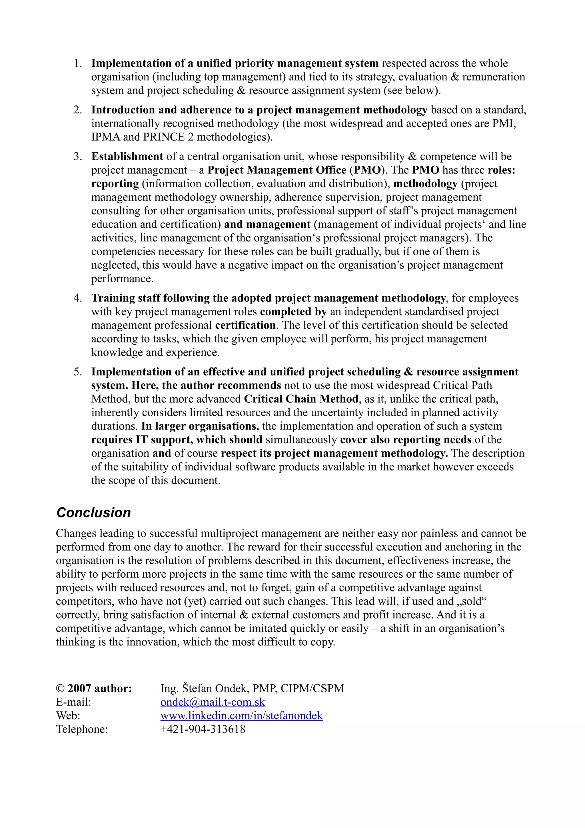 1. Implementation of a unified priority management system respected across the whole
      organisation (including top management) and tied to its strategy, evaluation & remuneration
      system and project scheduling & resource assignment system (see below).
   2. Introduction and adherence to a project management methodology based on a standard,
      internationally recognised methodology (the most widespread and accepted ones are PMI,
      IPMA and PRINCE 2 methodologies).
   3. Establishment of a central organisation unit, whose responsibility & competence will be
      project management – a Project Management Office (PMO). The PMO has three roles:
      reporting (information collection, evaluation and distribution), methodology (project
      management methodology ownership, adherence supervision, project management
      consulting for other organisation units, professional support of staff’s project management
      education and certification) and management (management of individual projects‘ and line
      activities, line management of the organisation‘s professional project managers). The
      competencies necessary for these roles can be built gradually, but if one of them is
      neglected, this would have a negative impact on the organisation’s project management
      performance.
   4. Training staff following the adopted project management methodology, for employees
      with key project management roles completed by an independent standardised project
      management professional certification. The level of this certification should be selected
      according to tasks, which the given employee will perform, his project management
      knowledge and experience.
   5. Implementation of an effective and unified project scheduling & resource assignment
      system. Here, the author recommends not to use the most widespread Critical Path
      Method, but the more advanced Critical Chain Method, as it, unlike the critical path,
      inherently considers limited resources and the uncertainty included in planned activity
      durations. In larger organisations, the implementation and operation of such a system
      requires IT support, which should simultaneously cover also reporting needs of the
      organisation and of course respect its project management methodology. The description
      of the suitability of individual software products available in the market however exceeds
      the scope of this document.

Conclusion
Changes leading to successful multiproject management are neither easy nor painless and cannot be
performed from one day to another. The reward for their successful execution and anchoring in the
organisation is the resolution of problems described in this document, effectiveness increase, the
ability to perform more projects in the same time with the same resources or the same number of
projects with reduced resources and, not to forget, gain of a competitive advantage against
competitors, who have not (yet) carried out such changes. This lead will, if used and „sold“
correctly, bring satisfaction of internal & external customers and profit increase. And it is a
competitive advantage, which cannot be imitated quickly or easily – a shift in an organisation’s
thinking is the innovation, which the most difficult to copy.


© 2007 author:       Ing. Štefan Ondek, PMP, CIPM/CSPM
E-mail:              ondek@mail.t-com.sk
Web:                 www.linkedin.com/in/stefanondek
Telephone:           +421-904-313618
 