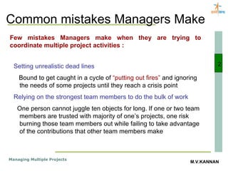 Common mistakes Managers Make 2 Few mistakes Managers make when they are trying to coordinate multiple project activities : Setting unrealistic dead lines Bound to get caught in a cycle of  “putting out fires”  and ignoring the needs of some projects until they reach a crisis point Relying on the strongest team members to do the bulk of work One person cannot juggle ten objects for long. If one or two team members are trusted with majority of one’s projects, one risk burning those team members out while failing to take advantage of the contributions that other team members make 