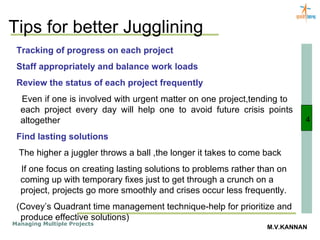 Tips for better Jugglining 4 Tracking of progress on each project Staff appropriately and balance work loads Review the status of each project frequently Even if one is involved with urgent matter on one project,tending to  each project every day will help one to avoid future crisis points altogether Find lasting solutions The higher a juggler throws a ball ,the longer it takes to come back If one focus on creating lasting solutions to problems rather than on coming up with temporary fixes just to get through a crunch on a project, projects go more smoothly and crises occur less frequently. (Covey’s Quadrant time management technique-help for prioritize and produce effective solutions) 