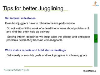 Tips for better Jugglining 5 Set internal milestones Even best jugglers have to rehearse before performance Do not wait until the week of a dead line to learn about problems of  any kind that often hold up delivery. Setting interim deadlines will help pace the project and anticipate problems before they become unmanageable Write status reports and hold status meetings Set weekly or monthly goals and track progress in attaining goals  