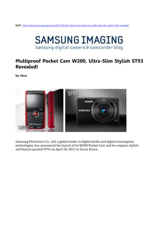 ULR : http://www.samsungimaging.net/2011/04/22/multiproof-pocket-cam-w200-ultra-slim-stylish-st93-revealed/




Multiproof Pocket Cam W200, Ultra-Slim Stylish ST93
Revealed!
by rhea




Samsung Electronics Co., Ltd, a global leader in digital media and digital convergence
technologies, has announced the launch of its W200 Pocket Cam and its compact, stylish
and feature-packed ST93 on April 20, 2011 in Seoul, Korea.
 