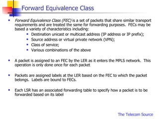Forward Equivalence Class Forward Equivalence Class (FEC)  is a set of packets that share similar transport requirements and are treated the same for forwarding purposes.  FECs may be based a variety of characteristics including: Destination unicast or multicast address (IP address or IP prefix); Source address or virtual private network (VPN); Class of service; Various combinations of the above A packet is assigned to an FEC by the LER as it enters the MPLS network.  This operation is only done once for each packet Packets are assigned labels at the LER based on the FEC to which the packet belongs.  Labels are bound to FECs. Each LSR has an associated forwarding table to specify how a packet is to be forwarded based on its label 