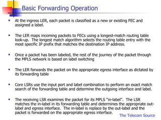 Basic Forwarding Operation At the ingress LER, each packet is classified as a new or existing FEC and assigned a label.  The LER maps incoming packets to FECs using a longest-match routing table look-up.  The longest match algorithm selects the routing table entry with the most specific IP prefix that matches the destination IP address. Once a packet has been labeled, the rest of the journey of the packet through the MPLS network is based on label switching The LER forwards the packet on the appropriate egress interface as dictated by its forwarding table Core LSRs use the input port and label combination to perform an exact match search of the forwarding table and determine the outgoing interface and label. The receiving LSR examines the packet for its MPLS “in-label”.  The LSR matches the in-label in its forwarding table and determines the appropriate out-label and egress interface.  The in-label is replace by the out-label and the packet is forwarded on the appropriate egress interface. 