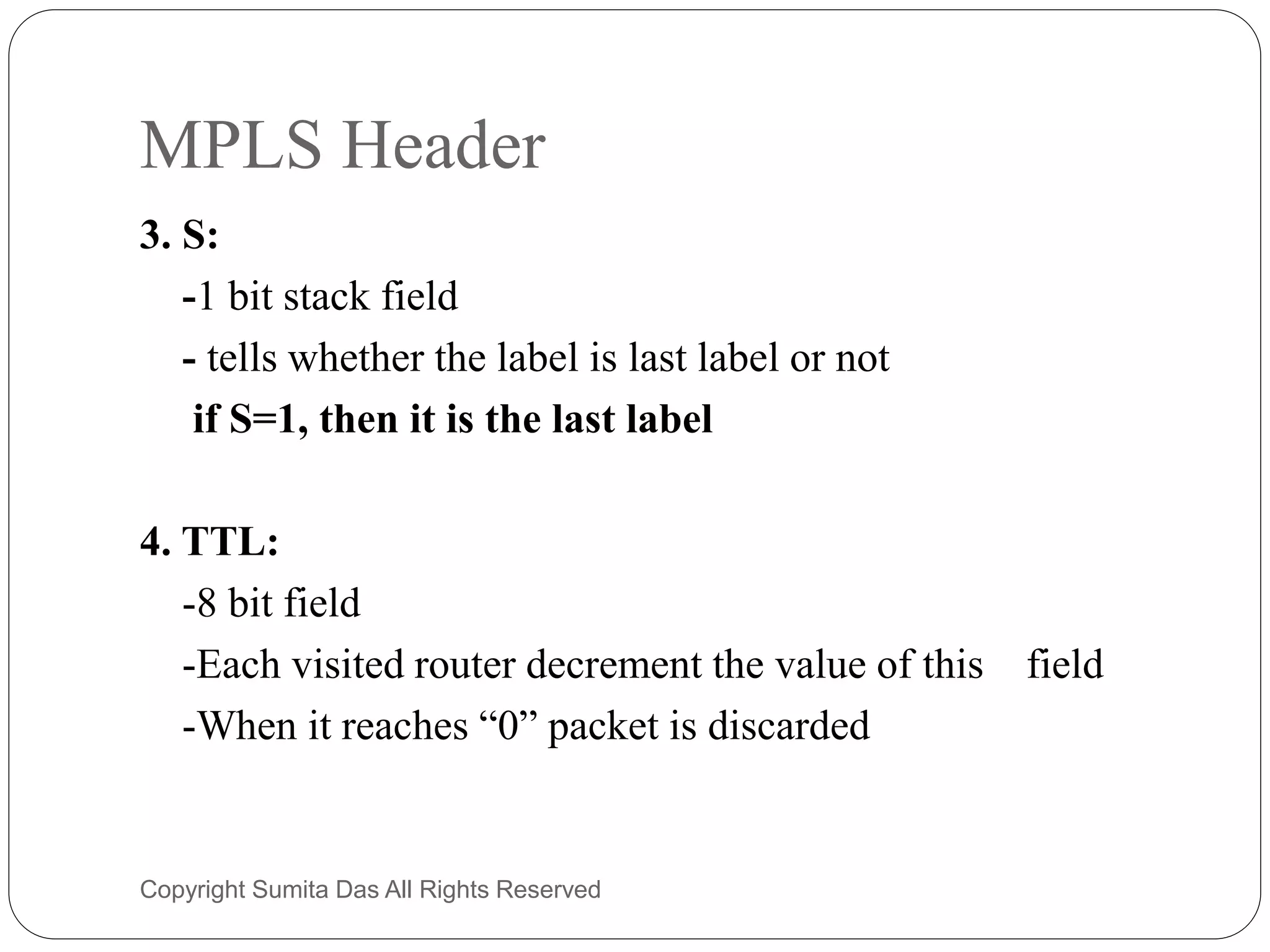 MPLS Header
3. S:
-1 bit stack field
- tells whether the label is last label or not
if S=1, then it is the last label
4. TTL:
-8 bit field
-Each visited router decrement the value of this field
-When it reaches “0” packet is discarded
Created by Sumita Das
 