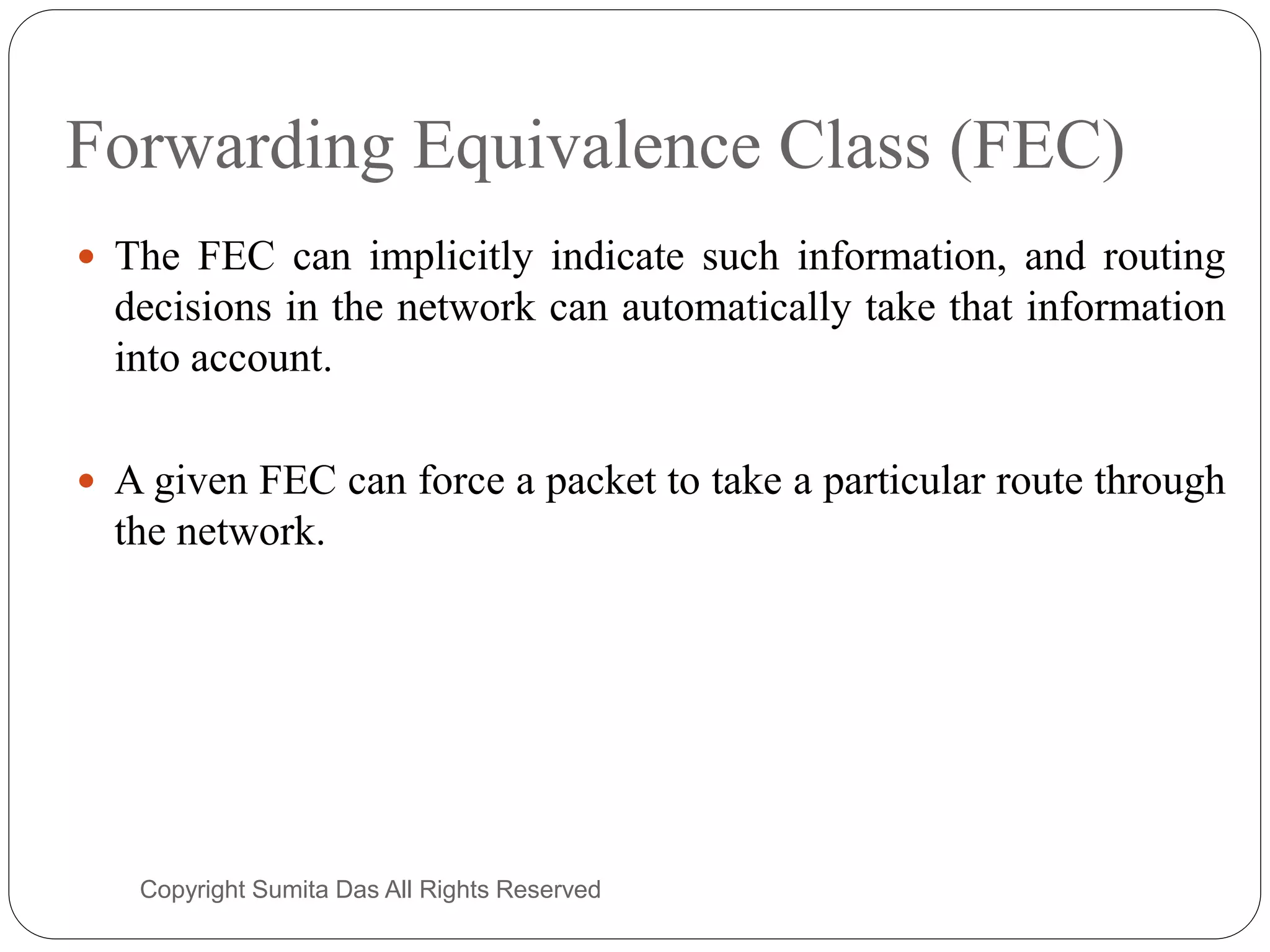 Forwarding Equivalence Class (FEC)
 The FEC can implicitly indicate such information, and routing
decisions in the network can automatically take that information
into account.
 A given FEC can force a packet to take a particular route through
the network.
Created by Sumita Das
 
