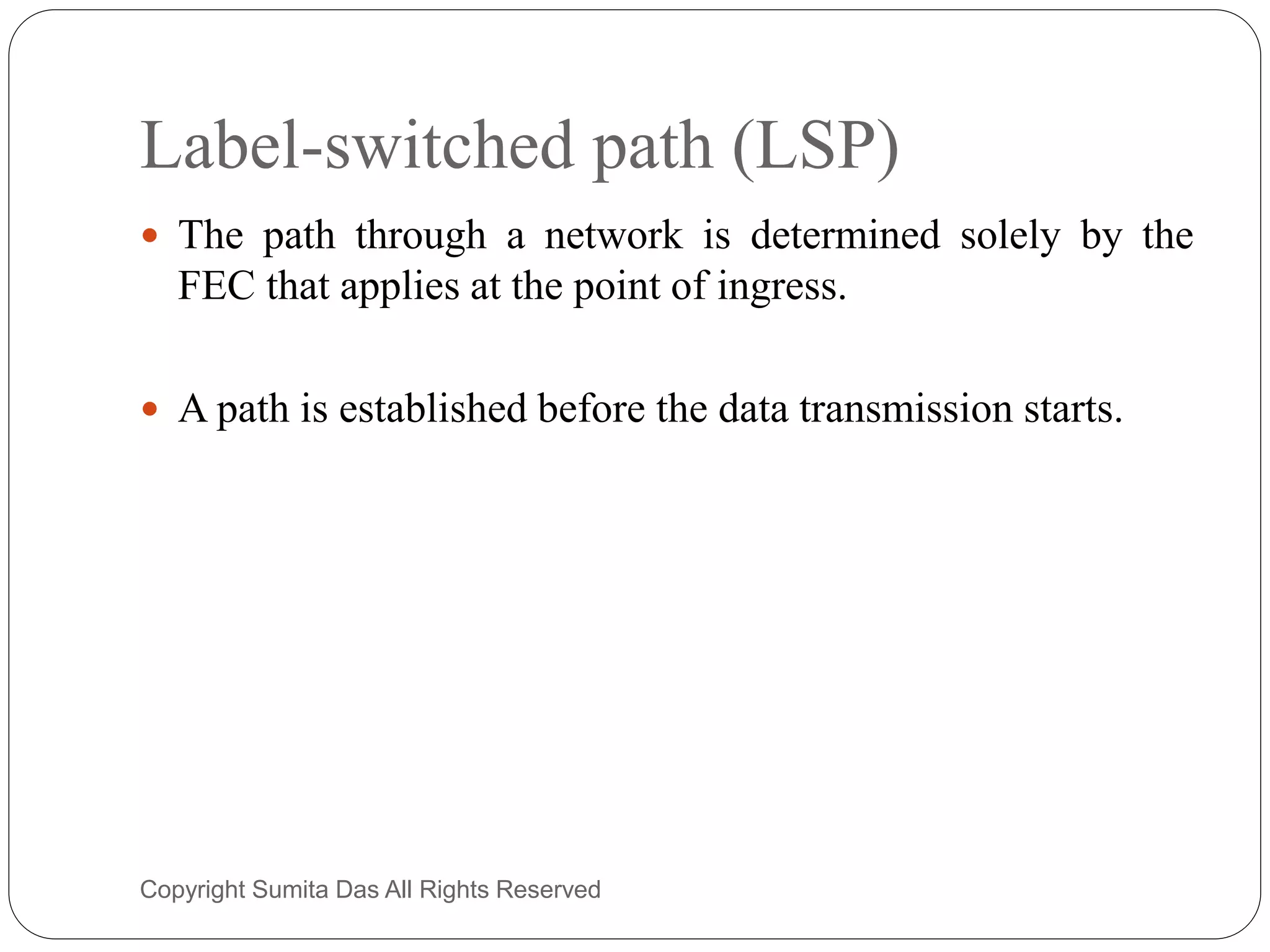 Label-switched path (LSP)
 The path through a network is determined solely by the
FEC that applies at the point of ingress.
 A path is established before the data transmission starts.
Created by Sumita Das
 