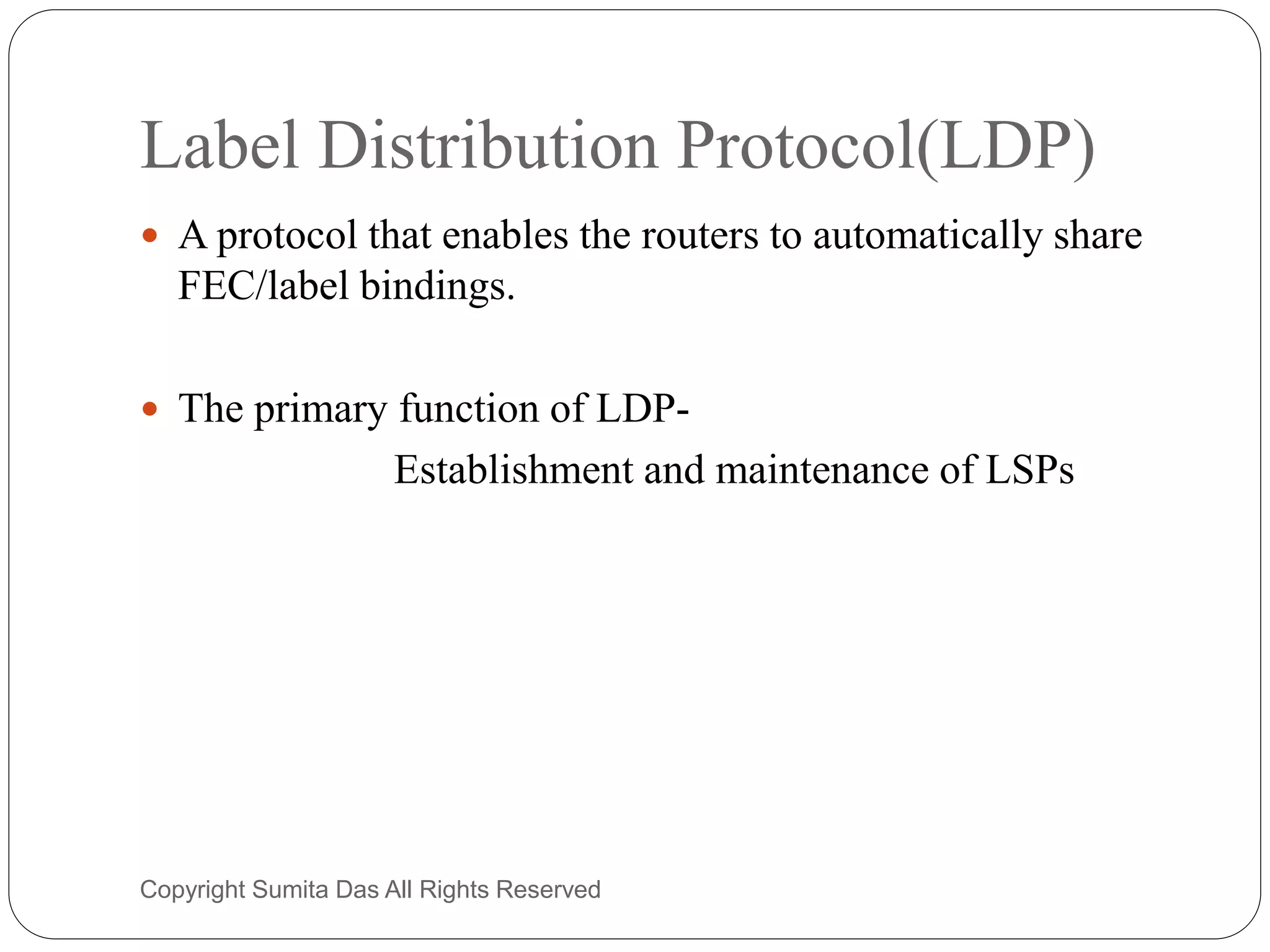 Label Distribution Protocol(LDP)
 A protocol that enables the routers to automatically share
FEC/label bindings.
 The primary function of LDP-
Establishment and maintenance of LSPs
Created by Sumita Das
 