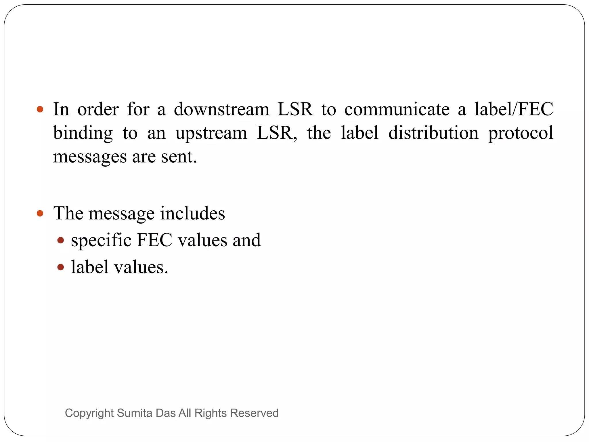  In order for a downstream LSR to communicate a label/FEC
binding to an upstream LSR, the label distribution protocol
messages are sent.
 The message includes
 specific FEC values and
 label values.
Created by Sumita Das
 