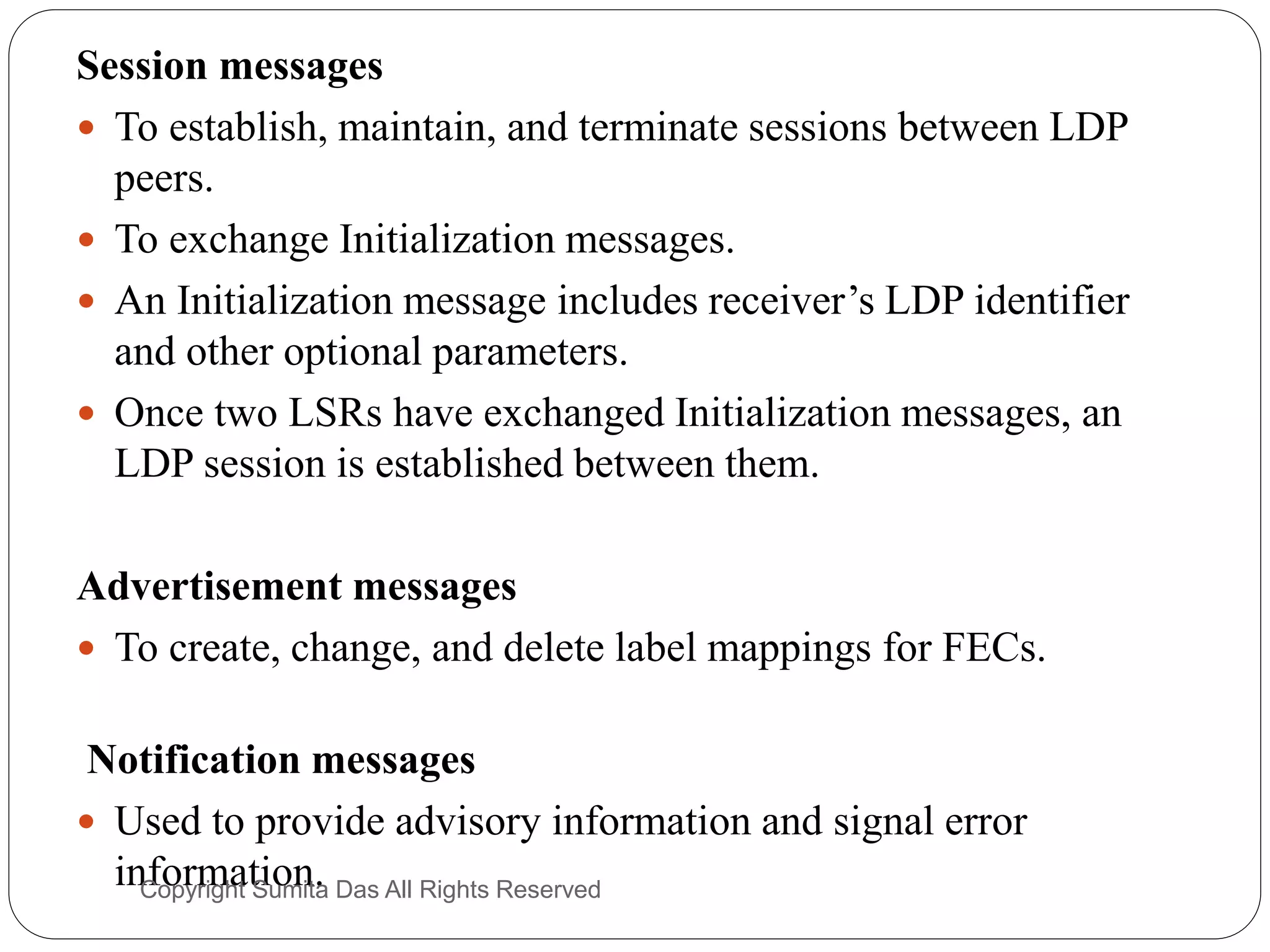 Session messages
 To establish, maintain, and terminate sessions between LDP
peers.
 To exchange Initialization messages.
 An Initialization message includes receiver’s LDP identifier
and other optional parameters.
 Once two LSRs have exchanged Initialization messages, an
LDP session is established between them.
Advertisement messages
 To create, change, and delete label mappings for FECs.
Notification messages
 Used to provide advisory information and signal error
information.Created by Sumita Das
 