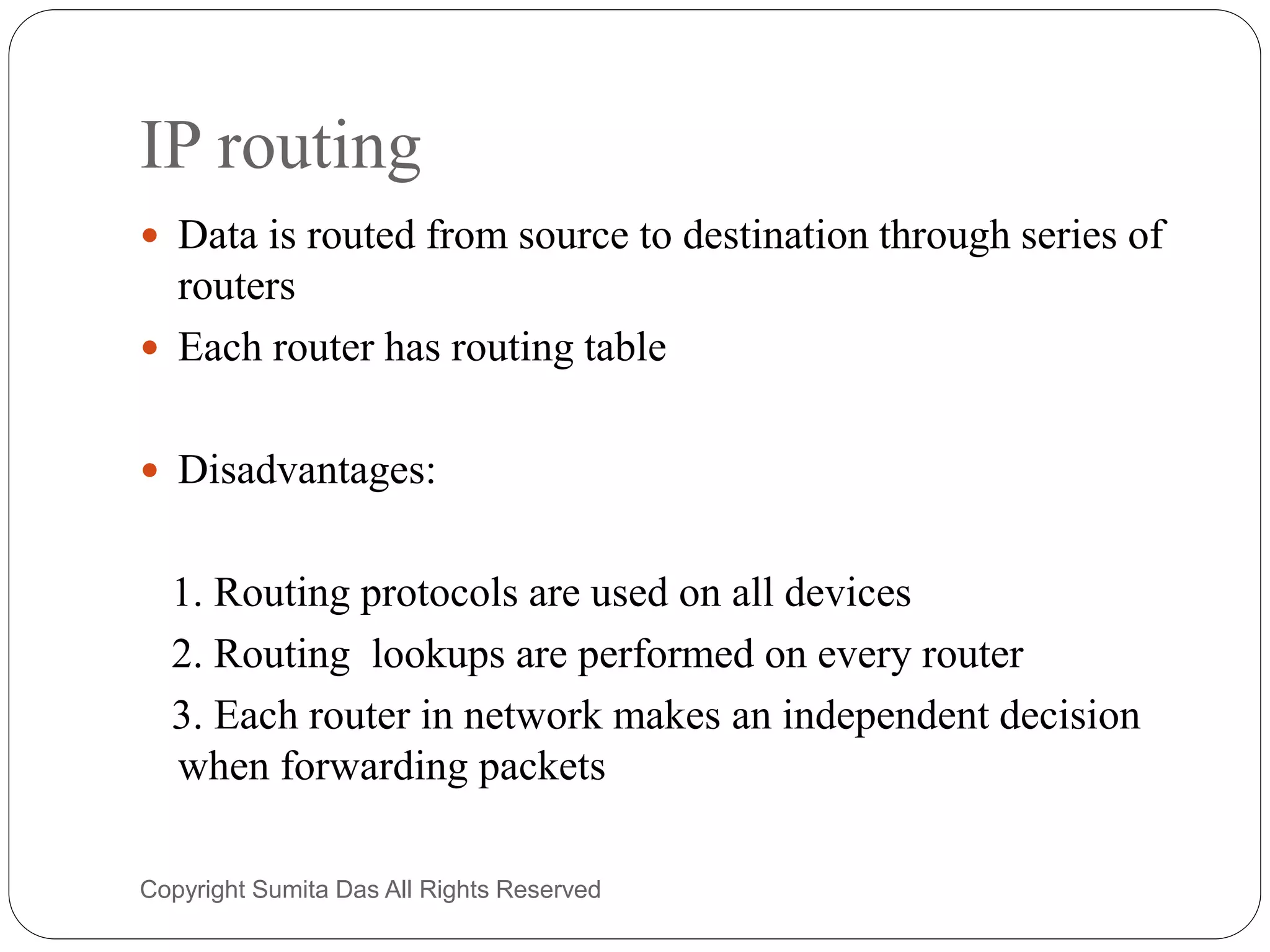 IP routing
 Data is routed from source to destination through series of
routers
 Each router has routing table
 Disadvantages:
1. Routing protocols are used on all devices
2. Routing lookups are performed on every router
3. Each router in network makes an independent decision
when forwarding packets
Created by Sumita Das
 
