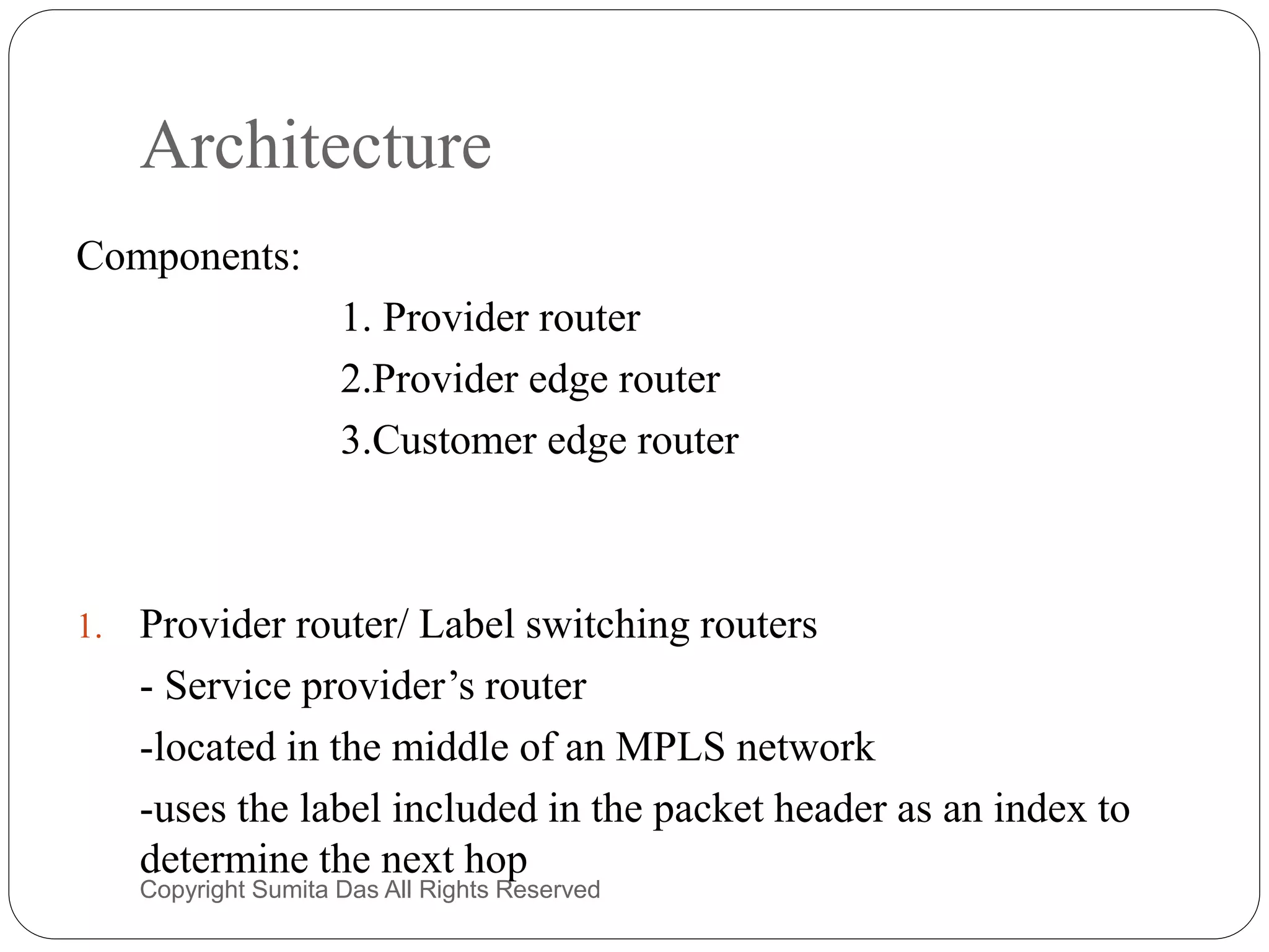 Architecture
Components:
1. Provider router
2.Provider edge router
3.Customer edge router
1. Provider router/ Label switching routers
- Service provider’s router
-located in the middle of an MPLS network
-uses the label included in the packet header as an index to
determine the next hop
Created by Sumita Das
 
