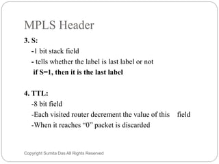 MPLS Header
3. S:
-1 bit stack field
- tells whether the label is last label or not
if S=1, then it is the last label
4. TTL:
-8 bit field
-Each visited router decrement the value of this field
-When it reaches “0” packet is discarded
Created by Sumita Das
 