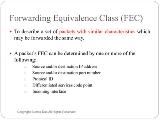 Forwarding Equivalence Class (FEC)
 To describe a set of packets with similar characteristics which
may be forwarded the same way.
 A packet’s FEC can be determined by one or more of the
following:
a. Source and/or destination IP address
b. Source and/or destination port number
c. Protocol ID
d. Differentiated services code point
e. Incoming interface
Created by Sumita Das
 