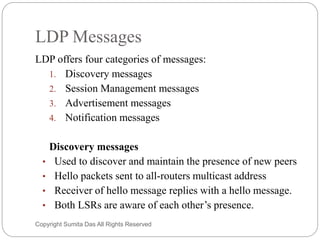 LDP Messages
LDP offers four categories of messages:
1. Discovery messages
2. Session Management messages
3. Advertisement messages
4. Notification messages
Discovery messages
• Used to discover and maintain the presence of new peers
• Hello packets sent to all-routers multicast address
• Receiver of hello message replies with a hello message.
• Both LSRs are aware of each other’s presence.
Created by Sumita Das
 