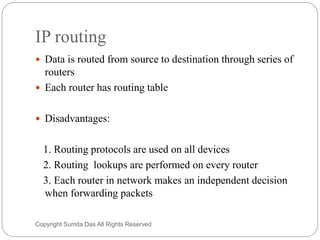 IP routing
 Data is routed from source to destination through series of
routers
 Each router has routing table
 Disadvantages:
1. Routing protocols are used on all devices
2. Routing lookups are performed on every router
3. Each router in network makes an independent decision
when forwarding packets
Created by Sumita Das
 